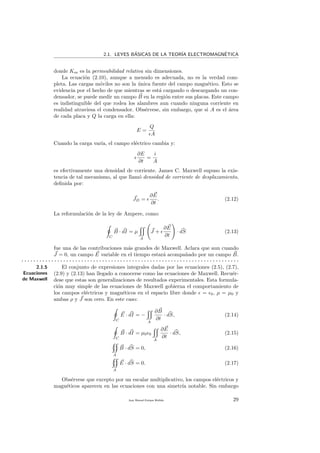 2.1. LEYES B´ASICAS DE LA TEOR´IA ELECTROMAGN´ETICA
donde Km es la permeabilidad relativa sin dimensiones.
La ecuaci´on (2.10), aunque a menudo es adecuada, no es la verdad com-
pleta. Las cargas m´oviles no son la ´unica fuente del campo magn´etico. Esto se
evidencia por el hecho de que mientras se est´a cargando o descargando un con-
densador, se puede medir un campo B en la regi´on entre sus placas. Este campo
es indistinguible del que rodea los alambres aun cuando ninguna corriente en
realidad atraviesa el condensador. Obs´ervese, sin embargo, que si A es el ´area
de cada placa y Q la carga en ella:
E =
Q
A
Cuando la carga var´ıa, el campo el´ectrico cambia y:
∂E
∂t
=
i
A
es efectivamente una densidad de corriente. James C. Maxwell supuso la exis-
tencia de tal mecanismo, al que llam´o densidad de corriente de desplazamiento,
deﬁnida por:
JD =
∂E
∂t
. (2.12)
La reformulaci´on de la ley de Ampere, como:
C
B · dI = µ
A
J +
∂E
∂t
· dS (2.13)
fue una de las contribuciones m´as grandes de Maxwell. Aclara que aun cuando
J = 0, un campo E variable en el tiempo estar´a acompa˜nado por un campo B.
. . . . . . . . . . . . . . . . . . . . . . . . . . . . . . . . . . . . . . . . . . . . . . . . . . . . . . . . . . . . . . . . . . . . . . . . .
2.1.5
Ecuaciones
de Maxwell
El conjunto de expresiones integrales dadas por las ecuaciones (2.5), (2.7),
(2.9) y (2.13) han llegado a conocerse como las ecuaciones de Maxwell. Recu´er-
dese que estas son generalizaciones de resultados experimentales. Esta formula-
ci´on muy simple de las ecuaciones de Maxwell gobierna el comportamiento de
los campos el´ectricos y magn´eticos en el espacio libre donde = 0, µ = µ0 y
ambas ρ y J son cero. En este caso:
C
E · dI = −
A
∂B
∂t
· dS, (2.14)
C
B · dI = µ0 0
A
∂E
∂t
· dS, (2.15)
A
B · dS = 0, (2.16)
A
E · dS = 0. (2.17)
Obs´ervese que excepto por un escalar multiplicativo, los campos el´ectricos y
magn´eticos aparecen en las ecuaciones con una simetr´ıa notable. Sin embargo
Juan Manuel Enrique Mu˜nido 29
 