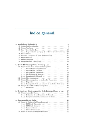 ´Indice general
1. Movimiento Ondulatorio 5
1.1. Ondas Unidimensionales . . . . . . . . . . . . . . . . . . . . . . . 6
1.2. Ondas Arm´onicas . . . . . . . . . . . . . . . . . . . . . . . . . . . 8
1.3. Fase y Velocidad de Fase . . . . . . . . . . . . . . . . . . . . . . . 10
1.3.1. Representaci´on Compleja de las Ondas Unidimensionales 12
1.4. Ondas Planas . . . . . . . . . . . . . . . . . . . . . . . . . . . . . 14
1.5. Ecuaci´on Diferencial de Onda Tridimensional . . . . . . . . . . . 17
1.6. Ondas Esf´ericas . . . . . . . . . . . . . . . . . . . . . . . . . . . . 19
1.7. Ondas Cil´ındricas . . . . . . . . . . . . . . . . . . . . . . . . . . . 22
1.8. Ondas Escalares y Vectoriales . . . . . . . . . . . . . . . . . . . . 23
2. Teor´ıa Electromagn´etica, Fotones y Luz 25
2.1. Leyes B´asicas de la Teor´ıa Electromagn´etica . . . . . . . . . . . . 26
2.1.1. Ley de Inducci´on de Faraday . . . . . . . . . . . . . . . . 26
2.1.2. Ley de Gauss El´ectrica . . . . . . . . . . . . . . . . . . . . 27
2.1.3. Ley de Gauss Magn´etica . . . . . . . . . . . . . . . . . . . 28
2.1.4. Ley Circuital de Ampere . . . . . . . . . . . . . . . . . . . 28
2.1.5. Ecuaciones de Maxwell . . . . . . . . . . . . . . . . . . . 29
2.2. Ondas Electromagn´eticas . . . . . . . . . . . . . . . . . . . . . . 31
2.3. Ondas Electromagn´eticas en Medios No Conductores . . . . . . . 35
2.3.1. Dispersi´on . . . . . . . . . . . . . . . . . . . . . . . . . . . 36
2.3.2. Propagaci´on de la Luz a trav´es de un Medio Diel´ectrico . 41
2.4. Energ´ıa de las Ondas Electromagn´eticas . . . . . . . . . . . . . . 43
2.4.1. Irradiancia . . . . . . . . . . . . . . . . . . . . . . . . . . 43
3. Tratamiento Electromgan´etico de la Propagaci´on de la Luz 47
3.1. Ondas en una Interfase . . . . . . . . . . . . . . . . . . . . . . . . 48
3.1.1. Deducci´on de las Ecuaciones de Fresnel . . . . . . . . . . 50
3.1.2. Interpretaci´on de las Ecuaciones de Fresnel . . . . . . . . 53
4. Superposici´on de Ondas 59
4.1. Suma de Ondas de la Misma Frecuencia . . . . . . . . . . . . . . 61
4.1.1. El M´etodo Algebraico . . . . . . . . . . . . . . . . . . . . 61
4.1.2. El M´etodo Complejo . . . . . . . . . . . . . . . . . . . . . 65
4.1.3. Suma de Fasores . . . . . . . . . . . . . . . . . . . . . . . 66
4.1.4. Ondas Estacionarias . . . . . . . . . . . . . . . . . . . . . 67
4.2. Suma de Ondas de Diferente Frecuencia . . . . . . . . . . . . . . 68
3
 