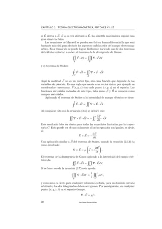 CAP´ITULO 2. TEOR´IA ELECTROMAGN´ETICA, FOTONES Y LUZ
si E afecta a B, B a su vez afectar´a a E. La simetr´ıa matem´atica supone una
gran simetr´ıa f´ısica.
Las ecuaciones de Maxwell se pueden escribir en forma diferencial la que ser´a
bastante m´as ´util para deducir los aspectos ondulatorios del campo electromag-
n´etico. Esta transici´on se puede lograr f´acilmente haciendo uso de dos teoremas
del c´alculo vectorial, a saber, el teorema de la divergencia de Gauss:
A
F · dS =
V
· FdV
y el teorema de Stokes:
C
F · dI =
A
× F · dS
Aqu´ı la cantidad F no es un vector ﬁjo, sino una funci´on que depende de las
variables de posici´on. Es una regla que asocia a un vector ´unico, por ejemplo en
coordenadas cartesianas, F(x, y, z) con cada punto (x, y, z) en el espacio. Las
funciones vectoriales valuadas de este tipo, tales como E y B se conocen como
campos vectoriales.
Aplicando el teorema de Stokes a la intensidad de campo el´ectrico se tiene:
E · dI = × E · dS
Al comparar esto con la ecuaci´on (2.5) se deduce que:
× E · dS = −
∂E
∂t
· dS
Este resultado debe ser cierto para todas las superﬁcies limitadas por la trayec-
toria C. Esto puede ser el caso solamente si los integrandos son iguales, es decir,
si:
× E = −
∂B
∂t
Una aplicaci´on similar a B del teorema de Stokes, usando la ecuaci´on (2.13) da
como resultado:
× E = µ J +
∂E
∂t
.
El teorema de la divergencia de Gauss aplicado a la intensidad del campo el´ec-
trico da:
E · dS = · EdV.
Si se hace uso de la ecuaci´on (2.7) esto queda:
V
· EdV =
1
V
ρdV,
y como esto es cierto para cualquier volumen (es decir, para un dominio cerrado
arbitrario) los dos integrandos deben ser iguales. Por consiguiente, en cualquier
punto (x, y, z, t) en el espacio-tiempo.
· E = ρ/
30 Juan Manuel Enrique Mu˜nido
 