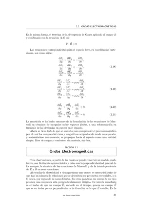 2.2. ONDAS ELECTROMAGN´ETICAS
En la misma forma, el teorema de la divergencia de Gauss aplicado al campo B
y combinado con la ecuaci´on (2.9) da:
· B = 0
Las ecuaciones correspondientes para el espacio libre, en coordenadas carte-
sianas, son como sigue:
∂Ez
∂y
−
∂Ey
∂z
= −
∂Bx
∂t
,
∂Ex
∂z
−
∂Ez
∂x
= −
∂By
∂t
,
∂Ey
∂x
−
∂Ex
∂y
= −
∂Bz
∂t
,
(2.18)
∂Ez
∂y
−
∂Ey
∂z
= µ0 0
∂Bx
∂t
,
∂Ex
∂z
−
∂Ez
∂x
= µ0 0
∂By
∂t
,
∂Ey
∂x
−
∂Ex
∂y
= µ0 0
∂Bz
∂t
,
(2.19)
∂Bx
∂x
+
∂By
∂y
+
∂Bz
∂z
= 0, (2.20)
∂Ex
∂x
+
∂Ey
∂y
+
∂Ez
∂z
= 0. (2.21)
La transici´on se ha hecho entonces de la formulaci´on de las ecuaciones de Max-
well en t´erminos de integrales sobre regiones ﬁnitas, a una reformulaci´on en
t´erminos de las derivadas en puntos en el espacio.
Ahora se tiene todo lo que se necesita para comprender el proceso magn´ıﬁco
por el cual los campos el´ectricos y magn´eticos acoplados de modo no separado,
y sosteni´endose mutuamente, se propagan hacia el espacio como una entidad
simple, libre de cargas y corrientes, sin materia, sin ´eter.
SECCI´ON 2.2
Ondas Electromagn´eticas
Tres observaciones, a partir de las cuales se puede construir un modelo cuali-
tativo, son f´acilmente aprovechables y estas son la perpendicularidad general de
los campos, la simetr´ıa de las ecuaciones de Maxwell, y de la interdependencia
de E y B en esas ecuaciones.
Al estudiar la electricidad y el magnetismo uno pronto se entera del hecho de
que hay un n´umero de relaciones que se describen por productos vectoriales, o si
lo desea, por reglas de la mano derecha. En otras palabras, un suceso de un tipo
produce una respuesta af´ın perpendicularmente dirigida. De inter´es inmediato
es el hecho de que un campo E, variable en el tiempo, genera un campo B
que es en todas partes perpendicular a la direcci´on en la que E cambia. En la
Juan Manuel Enrique Mu˜nido 31
 