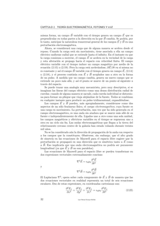 CAP´ITULO 2. TEOR´IA ELECTROMAGN´ETICA, FOTONES Y LUZ
misma forma, un campo B variable con el tiempo genera un campo E que es
perpendicular en todas partes a la direcci´on en la que B cambia. Se podr´ıa, por
lo tanto, anticipar la naturaleza transversal general de los campos E y B en una
perturbaci´on electromagn´etica.
Ahora, se considerar´a una carga que de alguna manera se acelera desde el
reposo. Cuando la carga est´a sin movimiento, tiene asociada a ella un campo
el´ectrico uniforme radial que se extiende hasta el inﬁnito. En el instante en que
la carga comienza a moverse, el campo E se acelera en la vecindad de la carga
y esta alteraci´on se propaga hacia el espacio con velocidad ﬁnita. El campo
el´ectrico variable con el tiempo induce un campo magn´etico por medio de la
ecuaci´on (2.15) o (2.19). Pero la carga est´a aceler´andose, ∂E/∂t en s´ı misma no
es constante y as´ı el campo B variable con el tiempo genera un campo E, (2.14)
o (2.18), y el proceso contin´ua con E y B acoplados uno a otro en la forma
de un pulso. A medida que un campo cambia, genera un nuevo campo que se
extiende un poco m´as all´a, y as´ı el punto se mueve de un punto al siguiente a
trav´es del espacio.
Se puede trazar una analog´ıa muy mecanicista, pero muy descriptiva, si se
imaginan las l´ıneas del campo el´ectrico como una densa distribuci´on radial de
cuerdas. cuando de alguna manera se sacude, cada cuerda individual se distorsio-
na para formar un pliegue que viaja alej´andose de la fuente. Todos se combinan
en cualquier instante para producir un pulso tridimensional, expandi´endose.
Los campos E y B pueden, m´as apropiadamente, considerarse como dos
aspectos de un s´olo fen´omeno f´ısico, el campo electromagn´etico, cuya fuente es
una carga en movimiento. La perturbaci´on, una vez que ha sido generada en el
campo electromagn´etico, es una onda sin atadura que se mueve m´as all´a de su
fuente e independientemente de ella. Ligados uno a otro como una sola unidad,
los campos magn´eticos y el´ectricos variables en el tiempo se regeneran uno a
otro en un ciclo sin ﬁn. Las ondas electromagn´eticas que llegan a la tierra del
relativamente cercano centro de la galaxia han estado volando durante treinta
mil a˜nos.
No se ha considerado a´un la direcci´on de propagaci´on de la onda con respecto
a los campos que la constituyen. Obs´ervese, sin embargo, que el alto grado
de simetr´ıa en las ecuaciones de Maxwell para el espacio libre sugiere que la
perturbaci´on se propagar´a en una direcci´on que es sim´etrica tanto a E como
a B. Eso implicar´ıa que una onda electromagn´etica no podr´ıa ser puramente
longitudinal (ya que E y B no son paralelos).
Las ecuaciones de Maxwell para el espacio libre se pueden transformar en
dos expresiones vectoriales extremadamente concisas:
2
E = 0µ0
∂2
E
∂t2
y
2
B = 0µ0
∂2
B
∂t2
El Laplaciano 2
, opera sobre cada componente de E y B de manera que las
dos ecuaciones vectoriales en realidad representa un total de seis ecuaciones
escalares. Dos de estas expresiones, en coordenadas cartesianas son:
∂2
Ex
∂x2
+
∂2
Ex
∂y2
+
∂2
Ex
∂z2
= 0µ0
∂2
Ex
∂t2
(2.22)
32 Juan Manuel Enrique Mu˜nido
 