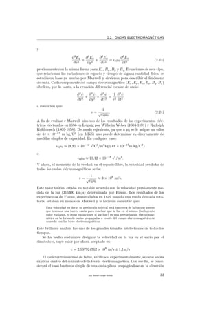 2.2. ONDAS ELECTROMAGN´ETICAS
y
∂2
Ey
∂x2
+
∂2
Ey
∂y2
+
∂2
Ey
∂z2
= 0µ0
∂2
Ex
∂t2
(2.23)
precisamente con la misma forma para Ez, Bx, By y Bz. Ecuaciones de este tipo,
que relacionan las variaciones de espacio y tiempo de alguna cantidad f´ısica, se
estudiaron hace ya mucho por Maxwell y sirvieron para describir el fen´omeno
de onda. Cada componente del campo electromagn´etico (Ex, Ey, Ez, Bx, By, Bz)
obedece, por lo tanto, a la ecuaci´on diferencial escalar de onda:
∂2
ψ
∂x2
+
∂2
ψ
∂y2
+
∂2
ψ
∂z2
=
1
v2
∂2
ψ
∂t2
a condici´on que:
v =
1
√
0µ0
. (2.24)
A ﬁn de evaluar v Maxwell hizo uso de los resultados de los experimentos el´ec-
tricos efectuados en 1856 en Leipzig por Wilhelm Weber (1804-1891) y Rudolph
Kohlrausch (1809-1858). De modo eqivalente, ya que a µ0 se le asigno un valor
de 4π × 10−17
m kg/C2
(en MKS) uno puede determinar 0 directamente de
medidas simples de capacidad. En cualquier caso:
0µ0 ≈ (8,85 × 10−12
s2
C2
/m3
kg)(4π × 10−17
m kg/C2
)
o
0µ0 ≈ 11,12 × 10−18
s2
/m2
.
Y ahora, el momento de la verdad: en el espacio libre, la velocidad predicha de
todas las ondas el´ectromagn´eticas ser´ıa:
v =
1
√
0µ0
≈ 3 × 108
m/s.
Este valor te´orico estaba en notable acuerdo con la velocidad previamente me-
dida de la luz (315300 km/s) determinada por Fizeau. Los resultados de los
experimentos de Fizeau, desarrollados en 1849 usando una rueda dentada rota-
toria, estaban en manos de Maxwell y le hicieron comentar que:
Esta velocidad [es decir, su predicci´on te´orica] est´a tan cerca de la luz que parece
que tenemos una fuerte raz´on para concluir que la luz en s´ı misma (incluyendo
calor radiante, y otras radiaciones si las hay) es una perturbaci´on electromag-
n´etica en la forma de ondas propagadas a trav´es del campo electromagn´etico de
acuerdo con las leyes electromagn´eticas.
Este brillante an´alisis fue uno de los grandes triunfos intelectuales de todos los
tiempos.
Se ha hecho costumbre designar la velocidad de la luz en el vac´ıo por el
s´ımobolo c, cuyo valor por ahora aceptado es:
c = 2,997924562 × 108
m/s ± 1,1m/s
El car´acter transversal de la luz, veriﬁcado experimentalmente, se debe ahora
explicar dentro del contexto de la teor´ıa electromagn´etica. Con ese ﬁn, se consi-
derar´a el caso bastante simple de una onda plana propag´andose en la direcci´on
Juan Manuel Enrique Mu˜nido 33
 