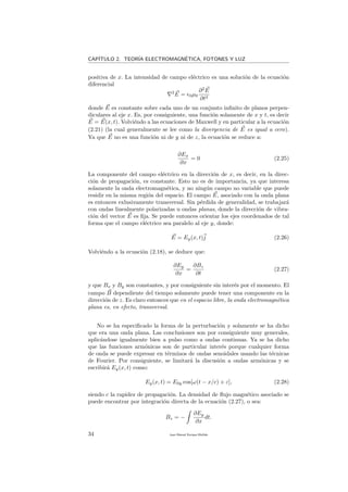 CAP´ITULO 2. TEOR´IA ELECTROMAGN´ETICA, FOTONES Y LUZ
positiva de x. La intensidad de campo el´ectrico es una soluci´on de la ecuaci´on
diferencial
2
E = 0µ0
∂2
E
∂t2
donde E es constante sobre cada uno de un conjunto inﬁnito de planos perpen-
diculares al eje x. Es, por consiguiente, una funci´on solamente de x y t, es decir
E = E(x, t). Volvi´endo a las ecuaciones de Maxwell y en particular a la ecuaci´on
(2.21) (la cual generalmente se lee como la divergencia de E es igual a cero).
Ya que E no es una funci´on ni de y ni de z, la ecuaci´on se reduce a:
∂Ex
∂x
= 0 (2.25)
La componente del campo el´ectrico en la direcci´on de x, es decir, en la direc-
ci´on de propagaci´on, es constante. Esto no es de importancia, ya que interesa
solamente la onda electromagn´etica, y no ning´un campo no variable que puede
residir en la misma regi´on del espacio. El campo E, asociado con la onda plana
es entonces exlusivamente transversal. Sin p´erdida de generalidad, se trabajar´a
con ondas linealmente polarizadas u ondas planas, donde la direcci´on de vibra-
ci´on del vector E es ﬁja. Se puede entonces orientar los ejes coordenados de tal
forma que el campo el´ectrico sea paralelo al eje y, donde:
E = Ey(x, t)j (2.26)
Volvi´endo a la ecuaci´on (2.18), se deduce que:
∂Ey
∂x
=
∂Bz
∂t
(2.27)
y que Bx y By son constantes, y por consiguiente sin inter´es por el momento. El
campo B dependiente del tiempo solamente puede tener una componente en la
direcci´on de z. Es claro entonces que en el espacio libre, la onda electromagn´etica
plana es, en efecto, transversal.
No se ha especiﬁcado la forma de la perturbaci´on y solamente se ha dicho
que era una onda plana. Las conclusiones son por consiguiente muy generales,
aplic´andose igualmente bien a pulso como a ondas continuas. Ya se ha dicho
que las funciones arm´onicas son de particular inter´es porque cualquier forma
de onda se puede expresar en t´erminos de ondas senoidales usando las t´ecnicas
de Fourier. Por consiguiente, se limitar´a la discusi´on a ondas arm´onicas y se
escribir´a Ey(x, t) como:
Ey(x, t) = E0y cos[ω(t − x/c) + ε], (2.28)
siendo c la rapidez de propagaci´on. La densidad de ﬂujo magn´etico asociado se
puede encontrar por integraci´on directa de la ecuaci´on (2.27), o sea:
Bz = −
∂Ey
∂x
dt.
34 Juan Manuel Enrique Mu˜nido
 