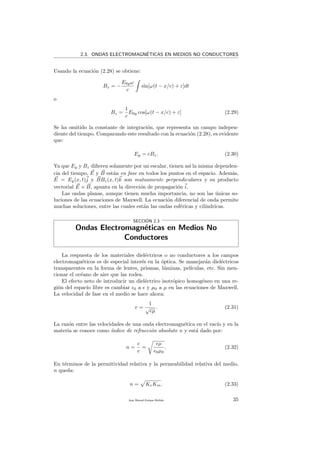 2.3. ONDAS ELECTROMAGN´ETICAS EN MEDIOS NO CONDUCTORES
Usando la ecuaci´on (2.28) se obtiene:
Bz = −
E0yω
c
sin[ω(t − x/c) + ε]dt
o
Bz =
1
c
E0y cos[ω(t − x/c) + ε] (2.29)
Se ha omitido la constante de integraci´on, que representa un campo indepen-
diente del tiempo. Comparando este resultado con la ecuaci´on (2.28), es evidente
que:
Ey = cBz. (2.30)
Ya que Ey y Bz diﬁeren solamente por un escalar, tienen as´ı la misma dependen-
cia del tiempo, E y B est´an en fase en todos los puntos en el espacio. Adem´as,
E = Ey(x, t)j y BBz(x, t)k son mutuamente perpendiculares y su producto
vectorial E × B, apunta en la direcci´on de propagaci´on i.
Las ondas planas, aunque tienen mucha importancia, no son las ´unicas so-
luciones de las ecuaciones de Maxwell. La ecuaci´on diferencial de onda permite
muchas soluciones, entre las cuales est´an las ondas esf´ericas y cil´ındricas.
SECCI´ON 2.3
Ondas Electromagn´eticas en Medios No
Conductores
La respuesta de los materiales diel´ectricos o no conductores a los campos
electromagn´eticos es de especial inter´es en la ´optica. Se manejar´an diel´ectricos
transparentes en la forma de lentes, prismas, l´aminas, pel´ıculas, etc. Sin men-
cionar el oc´eano de aire que las rodea.
El efecto neto de introducir un diel´ectrico isotr´opico homog´eneo en una re-
gi´on del espacio libre es cambiar 0 a y µ0 a µ en las ecuaciones de Maxwell.
La velocidad de fase en el medio se hace ahora:
v =
1
√
µ
. (2.31)
La raz´on entre las velocidades de una onda electromagn´etica en el vac´ıo y en la
materia se conoce como ´ındice de refracci´on absoluto n y est´a dado por:
n =
c
v
=
µ
0µ0
. (2.32)
En t´erminos de la permitividad relativa y la permeabilidad relativa del medio,
n queda:
n = KeKm. (2.33)
Juan Manuel Enrique Mu˜nido 35
 