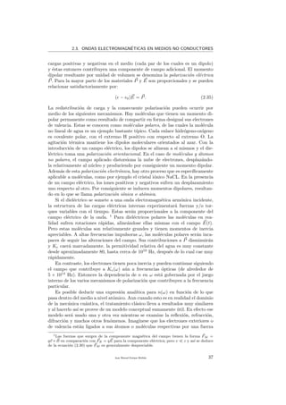 2.3. ONDAS ELECTROMAGN´ETICAS EN MEDIOS NO CONDUCTORES
cargas positivas y negativas en el medio (cada par de los cuales es un dipolo)
y ´estas entonces contribuyen una componente de campo adicional. El momento
dipolar resultante por unidad de volumen se denomina la polarizaci´on el´ectrica
P. Para la mayor parte de los materiales P y E son proporcionales y se pueden
relacionar satisfactoriamente por:
( − 0)E = P. (2.35)
La redistribuci´on de carga y la consecuente polarizaci´on pueden ocurrir por
medio de los siguientes mecanismos. Hay mol´eculas que tienen un momento di-
polar permanente como resultado de compartir en forma desigual sus electrones
de valencia. Estas se conocen como mol´eculas polares, de las cuales la mol´ecula
no lineal de agua es un ejemplo bastante t´ıpico. Cada enlace hidr´ogeno-ox´ıgeno
es covalente polar, con el extremo H positivo con respecto al extremo O. La
agitaci´on t´ermica mantiene los dipolos moleculares orientados al azar. Con la
introducci´on de un campo el´ectrico, los dipolos se alinean a s´ı mismos y el die-
l´ectrico toma una polarizaci´on orientacional. En el caso de mol´eculas y ´atomos
no polares, el campo aplicado distorsiona la nube de electrones, desplaz´ando-
la relativamente al n´ucleo y produciendo por consiguiente un momento dipolar.
Adem´as de esta polarizaci´on electr´onica, hay otro proceso que es espec´ıﬁcamente
aplicable a mol´eculas, como por ejemplo el cristal i´onico NaCL. En la presencia
de un campo el´ectrico, los iones positivos y negativos sufren un desplazamiento
uno respecto al otro. Por consiguiente se inducen momentos dipolares, resultan-
do en lo que se llama polarizaci´on i´onica o at´omica.
Si el diel´ectrico se somete a una onda electromagn´etica arm´onica incidente,
la estructura de las cargas el´ectricas internas experimentar´a fuerzas y/o tor-
ques variables con el tiempo. Estas ser´an proporcionales a la componente del
campo el´ectrico de la onda. 1
Para diel´ectricos polares las mol´eculas en rea-
lidad sufren rotaciones r´apidas, aline´andose ellas mismas con el campo E(t).
Pero estas mol´eculas son relativamente grandes y tienen momentos de inercia
apreciables. A altas frecuencias impulsoras ω, las mol´eculas polares ser´an inca-
paces de seguir las alteraciones del campo. Sus contribuciones a P disminuir´an
y Ke caer´a marcadamente. la permitividad relativa del agua es muy constante
desde aproximadamente 80, hasta cerca de 1010
Hz, despu´es de lo cual cae muy
r´apidamente.
En contraste, los electrones tienen poca inercia y pueden continuar siguiendo
el campo que contribuye a Ke(ω) a´un a frecuencias ´opticas (de alrededor de
5 × 1014
Hz). Entonces la dependencia de n en ω est´a gobernada por el juego
interno de los varios mecanismos de polarizaci´on que contribuyen a la frecuencia
particular.
Es posible deducir una expresi´on anal´ıtica para n(ω) en funci´on de lo que
pasa dentro del medio a nivel at´omico. Aun cuando esto es en realidad el dominio
de la mec´anica cu´antica, el tratamiento cl´asico lleva a resultados muy similares
y al hacerlo as´ı se provee de un modelo conceptual sumamente ´util. En efecto ese
modelo ser´a usado una y otra vez mientras se examine la reﬂexi´on, refracci´on,
difracci´on y muchos otros fen´omenos. Imag´ınese que los electrones exteriores o
de valencia est´an ligados a sus ´atomos o mol´eculas respectivas por una fuerza
1Las fuerzas que surgen de la componente magn´etica del campo tienen la forma FM =
qv ×B en comparaci´on con FE = qE para la componente el´ectrica; pero v c y as´ı se deduce
de la ecuaci´on (2.30) que FM es generalmente despreciable.
Juan Manuel Enrique Mu˜nido 37
 
