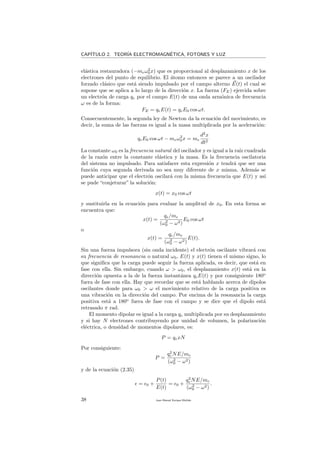 CAP´ITULO 2. TEOR´IA ELECTROMAGN´ETICA, FOTONES Y LUZ
el´astica restauradora (−meω2
0x) que es proporcional al desplazamiento x de los
electrones del punto de equilibrio. El ´atomo entonces se parece a un oscilador
forzado cl´asico que est´a siendo impulsado por el campo alterno E(t) el cual se
supone que se aplica a lo largo de la direcci´on x. La fuerza (FE) ejercida sobre
un electr´on de carga qe por el campo E(t) de una onda arm´onica de frecuencia
ω es de la forma:
FE = qeE(t) = qeE0 cos ωt.
Consecuentemente, la segunda ley de Newton da la ecuaci´on del movimiento, es
decir, la suma de las fuerzas es igual a la masa multiplicada por la aceleraci´on:
qeE0 cos ωt − meω2
0x = me
d2
x
dt2
La constante ω0 es la frecuencia natural del oscilador y es igual a la ra´ız cuadrada
de la raz´on entre la constante el´astica y la masa. Es la frecuencia oscilatoria
del sistema no impulsado. Para satisfacer esta expresi´on x tendr´a que ser una
funci´on cuya segunda derivada no sea muy diferente de x misma. Adem´as se
puede anticipar que el electr´on oscilar´a con la misma frecuencia que E(t) y as´ı
se pude “conjeturar” la soluci´on:
x(t) = x0 cos ωt
y sustituirla en la ecuaci´on para evaluar la amplitud de x0. En esta forma se
encuentra que:
x(t) =
qe/me
(ω2
0 − ω2)
E0 cos ωt
o
x(t) =
qe/me
(ω2
0 − ω2)
E(t).
Sin una fuerza impulsora (sin onda incidente) el electr´on oscilante vibrar´a con
su frecuencia de resonancia o natural ω0, E(t) y x(t) tienen el mismo signo, lo
que signiﬁca que la carga puede seguir la fuerza aplicada, es decir, que est´a en
fase con ella. Sin embargo, cuando ω > ω0, el desplazamiento x(t) est´a en la
direcci´on opuesta a la de la fuerza instant´anea qeE(t) y por consiguiente 180o
fuera de fase con ella. Hay que recordar que se est´a hablando acerca de dipolos
oscilantes donde para ω0 > ω el movimiento relativo de la carga positiva es
una vibraci´on en la direcci´on del campo. Por encima de la resonancia la carga
positiva est´a a 180o
fuera de fase con el campo y se dice que el dipolo est´a
retrasado π rad.
El momento dipolar es igual a la carga qe multiplicada por su desplazamiento
y si hay N electrones contribuyendo por unidad de volumen, la polarizaci´on
el´ectrica, o densidad de momentos dipolares, es:
P = qexN
Por consiguiente:
P =
q2
e NE/me
(ω2
0 − ω2)
y de la ecuaci´on (2.35)
= 0 +
P(t)
E(t)
= 0 +
q2
e NE/me
(ω2
0 − ω2)
.
38 Juan Manuel Enrique Mu˜nido
 