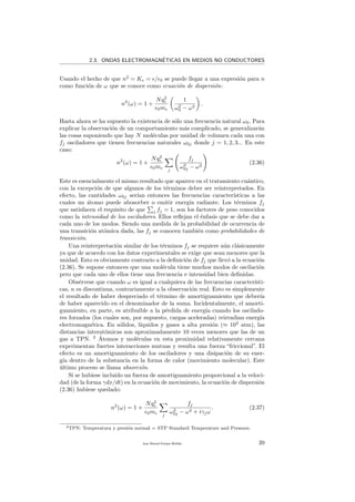 2.3. ONDAS ELECTROMAGN´ETICAS EN MEDIOS NO CONDUCTORES
Usando el hecho de que n2
= Ke = / 0 se puede llegar a una expresi´on para n
como funci´on de ω que se conoce como ecuaci´on de dispersi´on:
n2
(ω) = 1 +
Nq2
e
0me
1
ω2
0 − ω2
.
Hasta ahora se ha supuesto la existencia de s´olo una frecuencia natural ω0. Para
explicar la observaci´on de un comportamiento m´as complicado, se generalizar´an
las cosas suponiendo que hay N mol´eculas por unidad de volumen cada una con
fj osciladores que tienen frecuencias naturales ω0j donde j = 1, 2, 3... En este
caso:
n2
(ω) = 1 +
Nq2
e
0me j
fj
ω2
0j − ω2
(2.36)
Este es esencialmente el mismo resultado que aparece en el tratamiento cu´antico,
con la excepci´on de que algunos de los t´erminos deber ser reinterpretados. En
efecto, las cantidades ω0j ser´ıan entonces las frecuencias caracter´ısticas a las
cuales un ´atomo puede abosorber o emitir energ´ıa radiante. Los t´erminos fj
que satisfacen el requisito de que j fj = 1, son los factores de peso conocidos
como la intensidad de los osciladores. Ellos reﬂejan el ´enfasis que se debe dar a
cada uno de los modos. Siendo una medida de la probabilidad de ocurrencia de
una transici´on at´omica dada, las fj se conocen tambi´en como probabilidades de
transici´on.
Una reinterpretaci´on similar de los t´erminos fj se requiere a´un cl´asicamente
ya que de acuerdo con los datos experimentales se exige que sean menores que la
unidad. Esto es obviamente contrario a la deﬁnici´on de fj que llev´o a la ecuaci´on
(2.36). Se supone entonces que una mol´ecula tiene muchos modos de oscilaci´on
pero que cada uno de ellos tiene una frecuencia e intensidad bien deﬁnidas.
Obs´ervese que cuando ω es igual a cualquiera de las frecuencias caracter´ısti-
cas, n es discontinua, contrariamente a la observaci´on real. Esto es simplemente
el resultado de haber despreciado el t´ermino de amortiguamiento que deber´ıa
de haber aparecido en el denominador de la suma. Incidentalmente, el amorti-
guamiento, en parte, es atribuible a la p´erdida de energ´ıa cuando los oscilado-
res forzados (los cuales son, por supuesto, cargas aceleradas) reirradian energ´ıa
electromagn´etica. En s´olidos, l´ıquidos y gases a alta presi´on (≈ 103
atm), las
distancias interat´omicas son aproximadamente 10 veces menores que las de un
gas a TPN. 2 ´Atomos y mol´eculas en esta proximidad relativamente cercana
experimentan fuertes interacciones mutuas y resulta una fuerza “friccional”. El
efecto es un amortiguamiento de los osciladores y una disipaci´on de su ener-
g´ıa dentro de la substancia en la forma de calor (movimiento molecular). Este
´ultimo proceso se llama absorci´on.
Si se hubiese incluido un fuerza de amortiguamiento proporcional a la veloci-
dad (de la forma γdx/dt) en la ecuaci´on de movimiento, la ecuaci´on de dispersi´on
(2.36) hubiese quedado:
n2
(ω) = 1 +
Nq2
e
0me j
fj
ω2
0j − ω2 + iγjω
. (2.37)
2TPN: Temperatura y presi´on normal = STP Standard Temperature and Pressure.
Juan Manuel Enrique Mu˜nido 39
 