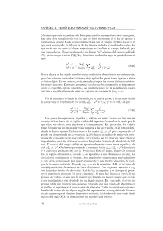 CAP´ITULO 2. TEOR´IA ELECTROMAGN´ETICA, FOTONES Y LUZ
Mientras que esta expresi´on est´a bien para medios enrarecidos tales como gases,
hay a´un otra complicaci´on con la que se debe encontrar si se ha de aplicar a
substancias densas. Cada ´atomo interacciona con el campo el´ectrico local en el
que est´a sumergido. A diferencia de los ´atomos aislados considerados antes, los
que est´an en un material denso experimentan tambi´en el campo inducido por
sus compa˜neros. Consecuentemente un ´atomo “ve” adem´as del campo aplicado
E(t) otro campo, a saber P(t)/3 0. Sin entrar en detalles aqu´ı se puede demostar
que:
n2
− 1
n2 + 2
=
Nq2
e
3 0me j
fj
ω2
0j − ω2 + iγjω
. (2.38)
Hasta ahora se ha estado considerando osciladores electr´onicos exclusivamente,
pero los mismos resultados hubiesen sido aplicables para iones ligados a sitios
at´omicos ﬁjos. En ese caso me ser´ıa reemplazado por las masas i´onicas considera-
blemente mayores. Entonces, mientras la polarizaci´on electr´onica es importante
sobre el espectro ´optico completo, las contribuciones de la polarizaci´on i´onica
afectan n signiﬁcativamente s´olo en regiones de resonancia (ω0j = ω).
Por el momento se limita la discusi´on, en su mayor parte, a situaciones donde
la absorci´on es despreciable (es decir, ω2
0j − ω2
γjω) y n es real, tal que:
n2
− 1
n2 + 2
=
Nq2
e
3 0me j
fj
ω2
0j − ω2
. (2.39)
Los gases transparentes, l´ıquidos y s´olidos sin color tienen sus frecuencias
caracter´ısticas fuera de la regi´on visible del espectro (lo cual es la raz´on por la
que ellos, en efecto, sean incoloros y transparentes). En particular, los vidrios
tiene frecuencias naturales efectivas mayores a las del visible, en el ultravioleta,
donde se hacen opacos. En los casos en los cuales ω2
0j ω2
por comparaci´on ω2
puede ser despreciada en la ecuaci´on (2.39) dando un ´ındice de refracci´on esen-
cialmente constante sobre esa regi´on. Por ejemplo, las frecuencias caracter´ısticas
importantes para los vidrios ocurren en longitudes de onda de alrededor de 100
nm. El centro del rango visible es aproximadamente cinco veces aquello y, de
ah´ı, ω2
0j ω2
. Obs´ervese que cuando ω aumenta hacia ω0j, (ω2
0j −ω2
) disminuye
y n aumenta gradualmente con la frecuencia. Esto se llama dispersi´on normal.
En la regi´on ultravioleta, cuando ω se aproxima a una frecuencia natural, los
osciladores comenzar´an a resonar. Sus amplitudes aumentar´an marcadamente
y esto ser´a acompa˜nado por amortiguamiento y una fuerte absorci´on de ener-
g´ıa de la onda incidente. Cuando ω0j = ω en la ecuaci´on (2.38) el t´ermino de
amortiguamiento obviamente se hace dominante. Las regiones cercanas a ω0j
son llamadas bandas de absorci´on. Ah´ı dn/dω es negativa y se dice que el proce-
so es dispersi´on an´omala (es decir, anormal). Si pasa luz blanca a trav´es de un
prisma de vidrio, el az´ul que la constituye dendr´ıa un ´ındice mayor que el rojo
y por consiguiente ser´a desviado en un ´angulo mayor. En contraste, si se usa un
prisma celda que contiene una soluci´on colorante con una banda de absorci´on en
el visible, el espectro ser´a marcadamente alterado. Todas las substancias poseen
bandas de absorci´on en alguna regi´on del espectro electromagn´etico de frecuen-
cia de manera que el t´ermino dispersi´on an´omala, habiendo sido acarreado desde
ﬁnales del siglo XIX, es ciertamente un nombre mal puesto.
40 Juan Manuel Enrique Mu˜nido
 