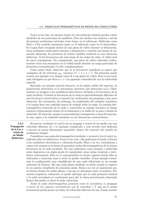 2.3. ONDAS ELECTROMAGN´ETICAS EN MEDIOS NO CONDUCTORES
Como se ha visto, los ´atomos dentro de una mol´ecula tambi´en pueden vibrar
alrededor de sus posiciones de equilibrio. Pero los n´ucleos son masivos y as´ı las
frecuencias oscilatorias naturales ser´an bajas, en el infrarrojo. Mol´eculas como
H2O y CO2 tendr´an resonancia tanto en el infrarrojo como en el ultravioleta.
Si el agua fuese atrapada dentro de una pieza de vidrio durante su fabricaci´on,
estos osciladores moleculares estar´ıan a disposici´on y existir´ıa una banda de ab-
sorci´on infrarroja. La presencia de ´oxidos tambi´en resultar´a en una absorcion
infrarroja. A las frecuencias a´un m´as bajas de las ondas de radio, el vidrio ser´a
de nuevo transparente. En comparaci´on, una pieza de vidrio coloreado eviden-
temente tiene una resonancia en el visible donde absorbe un rango particular de
frecuencia transmitiendo el color complementario.
Como punto ﬁnal, obs´ervese que se la frecuencia impulsora es mayor que
cualquiera de los t´erminos ω0j, entonces n2
< 1 y n < 1. Tal situaci´on puede
ocurrir por ejemplo si se dirigen rayos X a una placa de vidrio. Este es un resul-
tado intrigante ya que lleva a v > c en aparente contradicci´on con la relatividad
especial.
Haciendo un resumen parcial entonces, en la regi´on visible del espectro, la
polarizaci´on electr´onica es el mecanismo operativo que determina n(ω). Cl´asi-
camente se imagina a los osciladores electr´onicos vibrando a la frecuencia de la
onda incidente. Cuando la frecuencia de la onda es apreciablemente diferente de
una frecuencia caracter´ıstica o natural, las oscilaciones son peque˜nas y hay poca
absorci´on. En resonancia, sin embargo, las amplitudes del oscilador aumentan
y el campo hace una cantidad mayor de trabajo sobre la carga. La energ´ıa elec-
tromagn´etica removida de la onda y convertida en energ´ıa mec´anica se disipa
entonces t´ermicamente dentro de la substancia y se habla de un pico o banda de
absorci´on. El material, aunque es esencialmente transparente a otras frecuencias,
es muy opaco a la radiaci´on incidente en sus frecuencias caracter´ısticas.
. . . . . . . . . . . . . . . . . . . . . . . . . . . . . . . . . . . . . . . . . . . . . . . . . . . . . . . . . . . . . . . . . . . . . . . . .
2.3.2
Propagaci´on
de la Luz a
trav´es de
un Medio
Diel´ectrico
El proceso mediante el cual la luz se propaga a trav´es de un medio con una
velocidad diferente de c es bastante complicado y esta secci´on est´a dedicada
a hacerlo al menos f´ısicamente razonable, dentro del contexto del modelo de
osciladores simples.
Consid´erese una onda electromagn´etica incidente o primaria (en el vac´ıo) in-
cidiendo sobre un dielectrico. Como se ha visto, ella polarizar´a el medio y llevar´a
a los osciladores electr´onicos a vibraci´on forzada. Ellas a su vez, reirradiar´an o
esparcir´an energ´ıa en la forma de peque˜nas ondas electromagn´eticas de la misma
frecuencia de la onda incidente. En una substancia cuyos ´atomos o mol´eculas
est´an dispuestos con alg´un grado de regularidad, estas ondas tender´an a inter-
ferirse mutuamente. Esto es, se superpondr´an en ciertas regiones donde ellas se
reforzar´an o reducir´an unas a otras en grados variables. Como ejemplo exam´ı-
nese la conﬁguraci´on muy simpliﬁcada de una onda refractada en un arreglo
ordenado de ´atomos. Ah´ı una onda plana incidente en dicho arreglo se esparce
en un patr´on complicado de peque˜nas ondas. Estas a su vez se superponen pa-
ra formar frentes de ondas planas a los que se denomina onda secundaria. Por
razones emp´ıricas, solamente, se puede anticipar que la onda primaria residual
y la onda secundaria se combinar´an para dar la ´unica perturbaci´on observada
dentro del medio, es decir la onda refractada.
Tanto la onda electromagn´etica primaria como la secundaria se propagan
a trav´es de los espacios interat´omicos con la velocidad c. Y a´un as´ı el medio
ciertamente puede poseer un´ındice de refracci´on diferente de uno. Puede suceder
Juan Manuel Enrique Mu˜nido 41
 