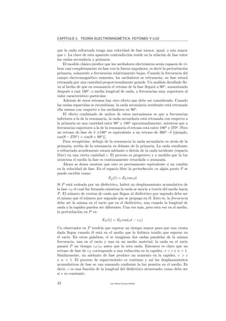 CAP´ITULO 2. TEOR´IA ELECTROMAGN´ETICA, FOTONES Y LUZ
que la onda refractada tenga una velocidad de fase menor, igual, o a´un mayor
que c. La clave de esta aparente contradicci´on reside en la relaci´on de fase entre
las ondas secundaria y primaria.
El modelo cl´asico predice que los osciladores electr´onicos ser´an capaces de vi-
brar casi completamente en fase con la fuerza impulsora, es decir la perturbaci´on
primaria, solamente a frecuencias relativamente bajas. Cuando la frecuencia del
campo electromagn´etico aumenta, los osciladores se retrasar´an, su fase estar´a
retrasada por una cantidad proporcionalmente grande. Un an´alisis detallado lle-
va al hecho de que en resonancia el retraso de la fase llegar´a a 90o
, aumentando
despu´es a casi 180o
, o media longitud de onda, a frecuencias muy superiores al
valor caracter´ıstico particular.
Adem´as de estos retrasos hay otro efecto que debe ser considerado. Cuando
las ondas esparcidas se recombinan, la onda secundaria resultante est´a retrasada
ella misma con respecto a los osciladores en 90o
.
El efecto combinado de ambos de estos mecanismos es que a frecuencias
inferiores a la de la resonancia, la onda secundaria est´a retrasada con respecto a
la primaria en una cantidad entre 90o
y 180o
aproximadamente, mientras que a
frecuencias superiores a la de la resonancia el retraso est´a entre 180o
y 270o
. Pero
un retraso de fase de δ 180o
es equivalente a un retraso de 360o
−δ [ejemplo,
cos(θ − 270o
) = cos(θ + 90o
)].
Para recapitular, debajo de la resonancia la onda secundaria va atr´as de la
primaria; arriba de la resonancia va delante de la primaria. La onda resultante
o refractada acordemente estar´a adelante o detr´as de la onda incidente (espacio
libre) en una cierta cantidad ε. El proceso es progresivo y a medida que la luz
atraviesa el medio la fase es continuamente retardada o avanzada.
Ahora se desea mostrar que esto es precisamente equivalente a un cambio
en la velocidad de fase. En el espacio libre la perturbaci´on en alg´un punto P se
puede escribir como:
Ep(t) = E0 cos ωt
Si P est´a rodeada por un diel´ectrico, habr´a un desplazamiento acumulativo de
la fase εP el cual fue formado mientras la onda se mov´ıa a trav´es del medio hacia
P. El n´umero de crestas de onda que llegan al diel´ectrico por segundo debe ser
el mismo que el n´umero por segundo que se propaga en ´el. Esto es, la frecuencia
debe ser la misma en el vac´ıo que en el diel´ectrico, aun cuando la longitud de
onda y la rapidez pueden ser diferentes. Una vez m´as, pero esta vez en el medio,
la perturbaci´on en P es:
EP (t) = E0 cos(ωt − εP )
Un observador en P tendr´ıa que esperar un tiempo mayor para que una cresta
dada llegue cuando ´el est´a en el medio que lo hubiera tenido que esperar en
el vac´ıo. En otras palabras, si se imaginan dos ondas paralelas de la misma
frecuencia, una en el vac´ıo y una en un medio material, la onda en el vac´ıo
pasar´a P un tiempo εP /ω antes que la otra onda. Entonces es claro que un
retraso de fase de εP corresponde a una reducci´on en la rapidez, v < c y n > 1.
Similarmente, un adelanto de fase produce un aumento en la rapidez, v > c
y n < 1. El proceso de esparcimiento es continuo y as´ı los desplazamientos
acumulativos de fase se van sumando conforme la luz penetra en el medio. Es
decir, ε es una funci´on de la longitud del diel´ectrico atravesado; como debe ser
si v es constante.
42 Juan Manuel Enrique Mu˜nido
 