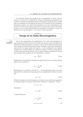 2.4. ENERG´IA DE LAS ONDAS ELECTROMAGN´ETICAS
Una soluci´on rigurosa del problema de la propagaci´on se conoce como el
teorema de extinci´on de Ewald-Ossen. Aunque el formulismo matem´atico, que
involucra ecuaciones integrodiferenciales, es demasiado complicado para tratarlo
aqu´ı, los resultados son ciertamente de inter´es. Se encuentra que los osciladores
electr´onicos generan una onda electromagn´etica que tiene esencialmente dos
t´erminos. Uno de estos anula exactamente la onda primaria dentro del medio.
El otro, que es la ´unica perturbaci´on que permanece, se propaga a trav´es del
diel´ectrico con una velocidad v = c/n como la onda refractada.
SECCI´ON 2.4
Energ´ıa de las Ondas Electromagn´eticas
. . . . . . . . . . . . . . . . . . . . . . . . . . . . . . . . . . . . . . . . . . . . . . . . . . . . . . . . . . . . . . . . . . . . . . . . .
2.4.1
Irradiancia
Una de las propiedades m´as signiﬁcativas de la onda electromagn´etica es
que transporta energ´ıa. La luz de la estrella m´as cercana viaja a 25 millones de
millones de millas para llegar a la Tierra y a´un as´ı lleva suﬁciente energ´ıa para
hacer trabajo en los electrones dentro del ojo. Cualquier campo electromagn´etico
existe dentro de alguna regi´on del espacio y es por consiguiente muy natural
considerar la energ´ıa radiante por unidad de volumen, es decir la densidad de
energ´ıa u. Para un campo el´ectrico solo, se puede calcular la densidad de energ´ıa
(por ejemplo entre las placas de un condensador) y obtener:
uE =
0
2
E2
. (2.40)
Similarmente, la densidad de energ´ıa del campo B solo (como se podr´ıa calcular
dentro de un toroide) es:
uB =
1
2µ0
B2
. (2.41)
Recu´erdese que se dedujo la relaci´on E = cB espec´ıﬁcamente para una onda
plana (2.30), no obstante ser´a muy general en su simplicidad. Se deduce entonces
que:
uE = uB (2.42)
El ﬂujo de energ´ıa a trav´es del espacio en la forma de una onda electromagn´etica
es compartido por los campos constitutivos, el´ectricos y magn´eticos. Ya que:
u = uE + uB,
claramente:
u = 0E2
(2.43)
o equivalentemente:
u =
1
µ0
B2
. (2.44)
Juan Manuel Enrique Mu˜nido 43
 