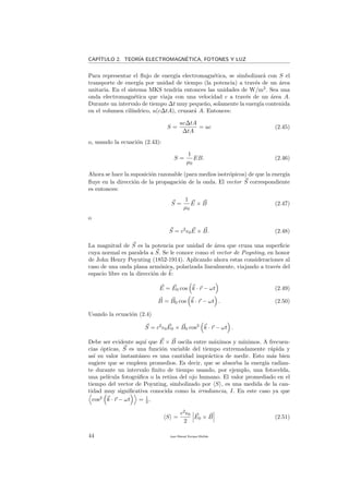 CAP´ITULO 2. TEOR´IA ELECTROMAGN´ETICA, FOTONES Y LUZ
Para representar el ﬂujo de energ´ıa electromagn´etica, se simbolizar´a con S el
transporte de energ´ıa por unidad de tiempo (la potencia) a trav´es de un ´area
unitaria. En el sistema MKS tendr´ıa entonces las unidades de W/m2
. Sea una
onda electromagn´etica que viaja con una velocidad c a trav´es de un ´area A.
Durante un intervalo de tiempo ∆t muy peque˜no, solamente la energ´ıa contenida
en el volumen cil´ındrico, u(c∆tA), cruzar´a A. Entonces:
S =
uc∆tA
∆tA
= uc (2.45)
o, usando la ecuaci´on (2.43):
S =
1
µ0
EB. (2.46)
Ahora se hace la suposici´on razonable (para medios isotr´opicos) de que la energ´ıa
ﬂuye en la direcci´on de la propagaci´on de la onda. El vector S correspondiente
es entonces:
S =
1
µ0
E × B (2.47)
o
S = c2
0E × B. (2.48)
La magnitud de S es la potencia por unidad de ´area que cruza una superﬁcie
cuya normal es paralela a S. Se le conoce como el vector de Poynting, en honor
de John Henry Poynting (1852-1914). Aplicando ahora estas consideraciones al
caso de una onda plana arm´onica, polarizada linealmente, viajando a trav´es del
espacio libre en la direcci´on de k:
E = E0 cos k · r − ωt (2.49)
B = B0 cos k · r − ωt . (2.50)
Usando la ecuaci´on (2.4)
S = c2
0E0 × B0 cos2
k · r − ωt .
Debe ser evidente aqu´ı que E × B oscila entre m´aximos y m´ınimos. A frecuen-
cias ´opticas, S es una funci´on variable del tiempo extremadamente r´apida y
as´ı su valor instant´aneo es una cantidad impr´actica de medir. Esto m´as bien
sugiere que se empleen promedios. Es decir, que se absorba la energ´ıa radian-
te durante un intervalo ﬁnito de tiempo usando, por ejemplo, una fotocelda,
una pel´ıcula fotogr´aﬁca o la retina del ojo humano. El valor promediado en el
tiempo del vector de Poynting, simbolizado por S , es una medida de la can-
tidad muy signiﬁcativa conocida como la irradiancia, I. En este caso ya que
cos2
k · r − ωt = 1
2 ,
S =
c2
0
2
E0 × B (2.51)
44 Juan Manuel Enrique Mu˜nido
 