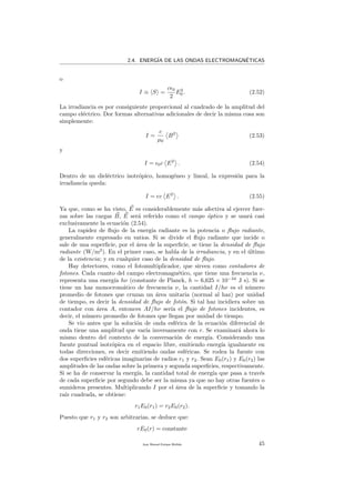 2.4. ENERG´IA DE LAS ONDAS ELECTROMAGN´ETICAS
o
I ≡ S =
c 0
2
E2
0 . (2.52)
La irradiancia es por consiguiente proporcional al cuadrado de la amplitud del
campo el´ectrico. Dor formas alternativas adicionales de decir la misma cosa son
simplemente:
I =
c
µ0
B2
(2.53)
y
I = 0c E2
. (2.54)
Dentro de un diel´ectrico isotr´opico, homog´eneo y lineal, la expresi´on para la
irradiancia queda:
I = v E2
. (2.55)
Ya que, como se ha visto, E es considerablemente m´as afectiva al ejercer fuer-
zas sobre las cargas B, E ser´a referido como el campo ´optico y se usar´a casi
exclusivamente la ecuaci´on (2.54).
La rapidez de ﬂujo de la energ´ıa radiante es la potencia o ﬂujo radiante,
generalmente expresado en vatios. Si se divide el ﬂujo radiante que incide o
sale de una superﬁcie, por el ´area de la superﬁcie, se tiene la densidad de ﬂujo
radiante (W/m2
). En el primer caso, se habla de la irradiancia, y en el ´ultimo
de la existencia; y en cualquier caso de la densidad de ﬂujo.
Hay detectores, como el fotomultiplicador, que sirven como contadores de
fotones. Cada cuanto del campo electromagn´etico, que tiene una frecuencia ν,
representa una energ´ıa hν (constante de Planck, h = 6,625 × 10−34
J s). Si se
tiene un haz monocrom´atico de frecuencia ν, la cantidad I/hν es el n´umero
promedio de fotones que cruzan un ´area unitaria (normal al haz) por unidad
de tiempo, es decir la densidad de ﬂujo de fot´on. Si tal haz incidiera sobre un
contador con ´area A, entonces AI/hν ser´ıa el ﬂujo de fotones incidentes, es
decir, el n´umero promedio de fotones que llegan por unidad de tiempo.
Se vio antes que la soluci´on de onda esf´erica de la ecuaci´on diferencial de
onda tiene una amplitud que var´ıa inversamente con r. Se examinar´a ahora lo
mismo dentro del contexto de la conversaci´on de energ´ıa. Considerando una
fuente puntual isotr´opica en el espacio libre, emitiendo energ´ıa igualmente en
todas direcciones, es decir emitiendo ondas esf´ericas. Se rodea la fuente con
dos superﬁcies esf´ericas imaginarias de radios r1 y r2. Sean E0(r1) y E0(r2) las
amplitudes de las ondas sobre la primera y segunda superﬁcies, respectivamente.
Si se ha de conservar la energ´ıa, la cantidad total de energ´ıa que pasa a trav´es
de cada superﬁcie por segundo debe ser la misma ya que no hay otras fuentes o
sumideros presentes. Multiplicando I por el ´area de la superﬁcie y tomando la
ra´ız cuadrada, se obtiene:
r1E0(r1) = r2E0(r2).
Puesto que r1 y r2 son arbitrarias, se deduce que:
rE0(r) = constante
Juan Manuel Enrique Mu˜nido 45
 