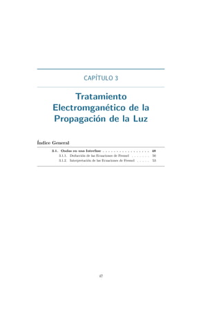 CAP´ITULO 3
Tratamiento
Electromgan´etico de la
Propagaci´on de la Luz
´Indice General
3.1. Ondas en una Interfase . . . . . . . . . . . . . . . . . 48
3.1.1. Deducci´on de las Ecuaciones de Fresnel . . . . . . . 50
3.1.2. Interpretaci´on de las Ecuaciones de Fresnel . . . . . 53
47
 