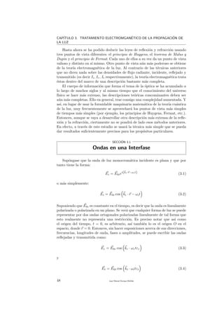 CAP´ITULO 3. TRATAMIENTO ELECTROMGAN´ETICO DE LA PROPAGACI´ON DE
LA LUZ
Hasta ahora se ha podido deducir las leyes de reﬂexi´on y refracci´on usando
tres puntos de vista diferentes: el principio de Huygens, el teorema de Malus y
Dupin y el principio de Fermat. Cada uno de ellos a su vez da un punto de vista
valioso y distinto en s´ı mismo. Otro punto de vista a´un m´as poderoso se obtiene
de la teor´ıa electromagn´etica de la luz. Al contrario de las t´ecnicas anteriores
que no dicen nada sobre las densidades de ﬂujo radiante, incidente, reﬂejado y
transmitido (es decir Ii, Ir, It respectivamente), la teor´ıa electromagn´etica trata
´estas dentro del marco de una descripci´on bastante m´as completa.
El cuerpo de informaci´on que forma el tema de la ´optica se ha acumulado a
lo largo de muchos siglos y al mismo tiempo que el conocimiento del universo
f´ısico se hace m´as extenso, las descripciones te´oricas concominantes deben ser
a´un m´as completas. Ello en general, trae consigo una complejidad aumentada. Y
as´ı, en lugar de usar la formidable maquinaria matem´atica de la teor´ıa cu´antica
de la luz, muy frecuentemente se aprovechar´a los puntos de vista m´as simples
de tiempos m´as simples (por ejemplo, los principios de Huygens, Fermat, etc.).
Entonces, aunque se vaya a desarrollar otra descripci´on m´as extensa de la reﬂe-
xi´on y la refracci´on, ciertamente no se pondr´a de lado esos m´etodos anteriores.
En efecto, a trav´es de este estudio se usar´a la t´ecnica m´as simple que se pueda
dar resultados suﬁcientemente precisos para los prop´ositos particulares.
SECCI´ON 3.1
Ondas en una Interfase
Sup´ongase que la onda de luz monocrom´atica incidente es plana y que por
tanto tiene la forma:
Ei = E0iei(ki·r−ωit) (3.1)
o m´as simplemente:
Ei = E0i cos ki · r − ωit (3.2)
Suponiendo que E0i es constante en el tiempo, es decir que la onda es linealmente
polarizada o polarizada en un plano. Se ver´a que cualquier forma de luz se puede
representar por dos ondas ortogonales polarizadas linealmente de tal forma que
esto realmente no representa una restricci´on. Es preciso notar que as´ı como
el origen del tiempo, t = 0, es arbitrario, as´ı tambi´en lo es el origen O en el
espacio, donde r = 0. Entonces, sin hacer suposiciones acerca de sus direcciones,
frecuencias, longitudes de onda, fases o amplitudes, se puede escribir las ondas
reﬂejadas y transmitida como:
Er = E0r cos kr · ωrtεr (3.3)
y
Et = E0t cos kt · ωttεt (3.4)
48 Juan Manuel Enrique Mu˜nido
 