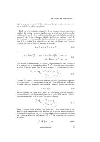 3.1. ONDAS EN UNA INTERFASE
Aqu´ı εr y εt son constantes de fase relativas a Ei, que se introducen debido a
que la posici´on del origen no es ´unica.
Las leyes de la teor´ıa electromagn´etica llevan a ciertos requisitos que deben
satisfacer los campos y se referir´a a ellos como las condiciones de frontera. Es-
pec´ıﬁcamente, uno de estos requisitos es que la componente de la intensidad del
campo el´ectrico E, que es tangente a la interfase, debe ser cont´ınua a trav´es de
ella (lo mismo es cierto para H). En otras palabras, la componente tangencial
total de E en un lado de la superﬁcie debe ser igual a la del otro lado. Entonces
ya que un es el vector unitario normal a la interfase:
un × Ei + un × Er = un × Et (3.5)
o
un × E0i cos ki · r − ωit + un × E0r cos kr · r − ωrt + εr
= un × E0t cos kt · r − ωtt + εt
(3.6)
Esta relaci´on se debe mantener en cualquier instante de tiempo y en todo punto
de la interfase (y = b). Consecuentemente, Ei, Er y Et deben tener precisamente
la misma dependencia funcional de las variables t y r, lo cual quiere decir que:
ki · r − ωit
y=b
= kr · r − ωrt + εr
y=b
= kt · r − ωtt + εt
y=b
.
(3.7)
Con esto, los cosenos en la ecuaci´on (3.6) se anular´ıan dejando una expresi´on
independiente de t y r, como en efecto debe ser. Como esto debe ser cierto para
todos los valores del tiempo, los coeﬁcientes de t deben ser iguales, obteni´endose:
ωi = ωr = ωt. (3.8)
Hay que recordar que los electrones dentro del medio est´an sujetos a vibraciones
forzadas (lineales) a la frecuencia de la onda incidente. Claramente, cualquier
luz que sea esparcida tiene la misma frecuencia. Adem´as.
ki · r
y=b
= kr · r + εr
y=b
= kt · r + εt
y=b
,
(3.9)
donde r termina en la interfase. Los valores de εr t εt corresponden a una
posici´on dada de O y entonces ellos permiten que la relaci´on sea v´alida indepen-
dientemente de esa ubicaci´on. Por ejemplo, el origen se podr´ıa escoger de modo
que r fuese perpendicular a ki pero no a kr o kt. De los primeros dos t´erminos
se obtiene:
ki − kr · r
y=b
= εr. (3.10)
Juan Manuel Enrique Mu˜nido 49
 