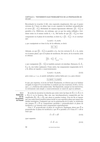 CAP´ITULO 3. TRATAMIENTO ELECTROMGAN´ETICO DE LA PROPAGACI´ON DE
LA LUZ
Recordando la ecuaci´on (1.42), esta expresi´on simplemente dice que el punto
extremo de r barre un plano (que es por supuesto la interfase) perpendicular
al vector ki − kr . Dici´endolo de manera ligeramente diferente, ki − kr es
paralelo a un. Obs´ervese, sin embargo, que ya que las ondas reﬂejada e inci-
dente est´an en el mismo medio ki = kr. Del hecho de que ki − kr no tiene
componente en el plano de la interfase, es decir un × ki − kr = 0, se concluye
que:
ki sin θi = kr sin θr
y por consiguiente se tiene la ley de la reﬂexi´on, es decir:
θi = θr
Adem´as, ya que ki − kr es paralelo a un, los tres vectores ki, kr y un est´an
en el mismo plano, que es el plano de incidencia. De nuevo, de la ecuaci´on (3.9)
se obtiene:
ki − kt · r
y=b
= εt (3.11)
y por consiguiente ki − kt es tambi´en normal a la interfase. Entonces, ki, kr,
kt y un son todos coplanares. Como antes, las componentes tangenciales de ki
y kt deben ser iguales y consecuentemente:
ki sin θi = kt sin θt. (3.12)
pero como ωi = ωt, se puede multiplicar ambos lados por c/ωi para obener:
ni sin θi = nt sin θt
lo que, por supuesto, es la ley de Snell. Finalmente, se observa que si se hubiese
escogido el origen O en la interfase es evidente por las ecuaciones (3.10) y (3.11)
que εr y εt hubieran sido ambas nulas. Tal disposici´on, aunque no tan instructiva,
es ciertamente m´as simple y consecuentemente se usar´a de aqu´ı en adelante.
. . . . . . . . . . . . . . . . . . . . . . . . . . . . . . . . . . . . . . . . . . . . . . . . . . . . . . . . . . . . . . . . . . . . . . . . .
3.1.1
Deducci´on
de las
Ecuaciones
de Fresnel
Se acaba de encontrar la relaci´on que existe entre las fases de Ei(r, t), Er(r, t)
y Et(r, t) en la frontera. Hay a´un una interdependencia compartida por las
amplitudes E0i, E0r y E0t que ahora se pueden evaluar. Con ese ﬁn se supone
que una onda monocrom´atica plana incide en una superﬁcie plana que separa dos
medios isotr´opicos. Cualquiera que sea la polarizaci´on de la onda, se resolver´an
sus campos E y B en componentes paralelas y perpendiculares al plano de
incidencia y se tratar´an estas componentes separadamente.
Caso 1. E perpendicular al plano de incidencia. Sup´ongase ahora que E es
perpendicular al plano de incidencia y que B es paralelo a ´el. Como E = vB se
tiene que:
k × E = vB (3.13)
ypor supuesto
k · E = 0. (3.14)
50 Juan Manuel Enrique Mu˜nido
 