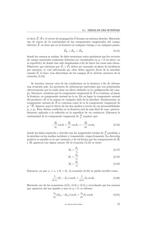 3.1. ONDAS EN UNA INTERFASE
es decir E, B y el vector de propagaci´on k forman un sistema derecho. Haciendo
uso de nuevo de la continuidad de las componentes tangenciales del campo
el´ectrico E, se tiene que en la frontera en cualquier tiempo y en cualquier punto:
E0i + E0r = E0t (3.15)
donde los cosenos se anulan. Se debe mencionar entre par´entesis que los vectores
de campo mostrados realmente deber´ıan ser visualizados en y = 0 (es decir, en
la superﬁcie) de donde han sido desplazados a ﬁn de hacer las cosas m´as claras.
Obs´ervese que mientras que Er y Et deben ser normales al plano de incidencia
por simetr´ıa, se est´a adivinando que ellos deben apuntar fuera de la interfase
cuando Ei lo hace. Las direcci´ones de los campos B se derivan entonces de la
ecuaci´on (3.13).
Se necesita invocar otra de las condiciones en la frontera a ﬁn de obtener
una ecuaci´on m´as. La presencia de substancias materiales que son polarizadas
el´ectricamente por la onda tiene un efecto deﬁnido en la conﬁguraci´on del cam-
po. Entonces, mientras que la componente tangencial de E es continua, al pasar
la frontera, su componente normal no lo es. En su lugar la componente normal
del producto εE es la misma en cualquier lado de la interfase. Similarmente, la
componente normal de B es continua como lo es la componente tangencial de
µ−1
B. Aparece aqu´ı el efecto de los dos medios a trav´es de sus permeabilidades
µi y µt. Esta ´ultima condici´on en la frontera ser´a la m´as f´acil de usar, particu-
larmente aplicada a la reﬂexi´on en la superﬁcie de un conductor. Entonces la
continuidad de la componente tangencial de B
µ requiere que:
−
Bi
µi
cos θi +
Br
µr
cos θr = −
Bt
µt
cos θt, (3.16)
donde los lados izquierdo y derecho son las magnitudes totales de B
µ paralelas a
la interfase en los medios incidente y transmitido, respectivamente. La direcci´on
positiva es aquella en la que aumenta x de tal forma que las componentes de Bi
y Bt aparecen con signos menos. De la ecuaci´on (3.13) se tiene:
Bi =
Ei
vi
(3.17)
Br =
Er
vr
(3.18)
Bt =
Et
vt
(3.19)
Entonces, ya que vi = vr y θi = θr, la ecuaci´on (3.16) se puede escribir como:
1
µivi
(Ei − Er) cos θi =
1
µivi
Et cos θt. (3.20)
Haciendo uso de las ecuaciones (3.2), (3.3) y (3.4) y recordando que los cosenos
que aparecen ah´ı son iguales a uno en y = 0, se obtiene:
ni
µi
(E0i − E0r) cos θi =
nt
µt
Et cos θt. (3.21)
Juan Manuel Enrique Mu˜nido 51
 