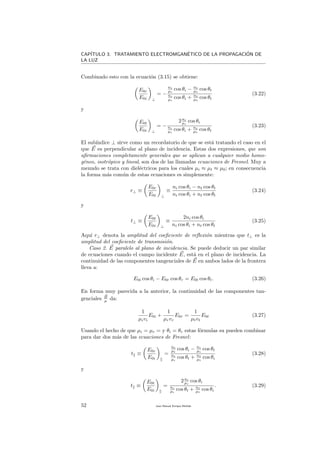 CAP´ITULO 3. TRATAMIENTO ELECTROMGAN´ETICO DE LA PROPAGACI´ON DE
LA LUZ
Combinado esto con la ecuaci´on (3.15) se obtiene:
E0r
E0i ⊥
= −
ni
µi
cos θi − nt
µt
cos θt
ni
µi
cos θi + nt
µt
cos θt
(3.22)
y
E0t
E0i ⊥
= −
2ni
µi
cos θi
ni
µi
cos θi + nt
µt
cos θt
(3.23)
El sub´ındice ⊥ sirve como un recordatorio de que se est´a tratando el caso en el
que E es perpendicular al plano de incidencia. Estas dos expresiones, que son
aﬁrmaciones completamente generales que se aplican a cualquier medio homo-
g´eneo, isotr´opico y lineal, son dos de las llamadas ecuaciones de Fresnel. Muy a
menudo se trata con diel´ectricos para los cuales µi ≈ µt ≈ µ0; en consecuencia
la forma m´as com´un de estas ecuaciones es simplemente:
r⊥ ≡
E0r
E0i ⊥
≡
ni cos θi − nt cos θt
ni cos θi + nt cos θt
(3.24)
y
t⊥ ≡
E0t
E0i ⊥
≡
2ni cos θi
ni cos θi + nt cos θt
(3.25)
Aqu´ı r⊥ denota la amplitud del coeﬁciente de reﬂexi´on mientras que t⊥ es la
amplitud del coeﬁciente de transmisi´on.
Caso 2. E paralelo al plano de incidencia. Se puede deducir un par similar
de ecuaciones cuando el campo incidente E, est´a en el plano de incidencia. La
continuidad de las componentes tangenciales de E en ambos lados de la frontera
lleva a:
E0i cos θi − E0r cos θr = E0t cos θt. (3.26)
En forma muy parecida a la anterior, la continuidad de las componentes tan-
genciales B
µ da:
1
µivi
E0i +
1
µrvr
E0r =
1
µtvt
E0t (3.27)
Usando el hecho de que µi = µr = y θi = θr estas f´ormulas su pueden combinar
para dar dos m´as de las ecuaciones de Fresnel:
t ≡
E0r
E0i
=
nt
µt
cos θi − ni
µi
cos θt
ni
µi
cos θt + nt
µt
cos θi
(3.28)
y
t ≡
E0t
E0i
=
2ni
µi
cos θi
ni
µi
cos θt + nt
µt
cos θi
. (3.29)
52 Juan Manuel Enrique Mu˜nido
 