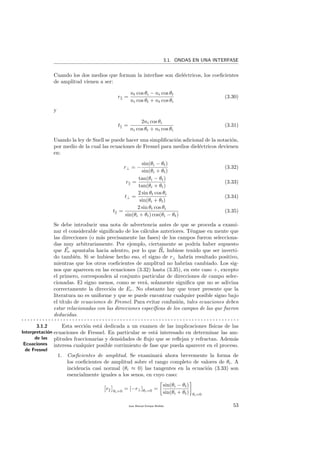 3.1. ONDAS EN UNA INTERFASE
Cuando los dos medios que forman la interfase son diel´ectricos, los coeﬁcientes
de amplitud vienen a ser:
r =
nt cos θi − ni cos θt
ni cos θt + nt cos θi
(3.30)
y
t =
2ni cos θi
ni cos θt + nt cos θi
(3.31)
Usando la ley de Snell se puede hacer una simpliﬁcaci´on adicional de la notaci´on,
por medio de la cual las ecuaciones de Fresnel para medios diel´ectricos devienen
en:
r⊥ = −
sin(θi − θt)
sin(θi + θt)
(3.32)
r =
tan(θi − θt)
tan(θi + θt)
(3.33)
t⊥ =
2 sin θt cos θi
sin(θi + θt)
(3.34)
t =
2 sin θt cos θi
sin(θi + θt) cos(θi − θt)
(3.35)
Se debe introducir una nota de advertencia antes de que se proceda a exami-
nar el considerable signiﬁcado de los c´alculos anteriores. T´engase en mente que
las direcciones (o m´as precisamente las fases) de los campos fueron selecciona-
das muy arbitrariamente. Por ejemplo, ciertamente se podr´ıa haber supuesto
que Er apuntaba hacia adentro, por lo que Br hubiese tenido que ser inverti-
do tambi´en. Si se hubiese hecho eso, el signo de r⊥ habr´ıa resultado positivo,
mientras que los otros coeﬁcientes de amplitud no habr´ıan cambiado. Los sig-
nos que aparecen en las ecuaciones (3.32) hasta (3.35), en este caso +, excepto
el primero, corresponden al conjunto particular de direcciones de campo selec-
cionadas. El signo menos, como se ver´a, solamente signiﬁca que no se adivina
correctamente la direcci´on de Er. No obstante hay que tener presente que la
literatura no es uniforme y que se puede encontrar cualquier posible signo bajo
el t´ıtulo de ecuaciones de Fresnel. Para evitar confusi´on, tales ecuaciones deben
estar relacionadas con las direcciones espec´ıﬁcas de los campos de las que fueron
deducidas.
. . . . . . . . . . . . . . . . . . . . . . . . . . . . . . . . . . . . . . . . . . . . . . . . . . . . . . . . . . . . . . . . . . . . . . . . .
3.1.2
Interpretaci´on
de las
Ecuaciones
de Fresnel
Esta secci´on est´a dedicada a un examen de las implicaciones f´ısicas de las
ecuaciones de Fresnel. En particular se est´a interesado en determinar las am-
plitudes fraccionarias y densidades de ﬂujo que se reﬂejan y refractan. Adem´as
interesa cualquier posible corrimiento de fase que pueda aparecer en el proceso.
1. Coeﬁcientes de amplitud. Se examinar´a ahora brevemente la forma de
los coeﬁcientes de amplitud sobre el rango completo de valores de θi. A
incidencia casi normal (θi ≈ 0) las tangentes en la ecuaci´on (3.33) son
esencialmente iguales a los senos, en cuyo caso:
r θi=0
= [−r⊥]θi=0 =
sin(θi − θt)
sin(θi + θt) θi=0
Juan Manuel Enrique Mu˜nido 53
 
