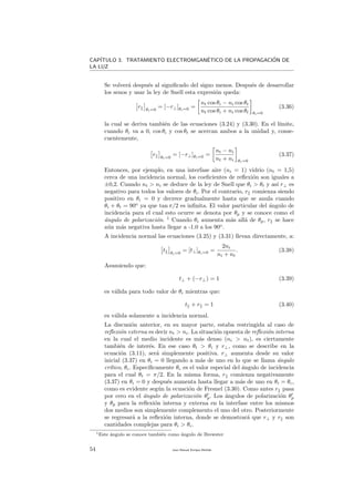 CAP´ITULO 3. TRATAMIENTO ELECTROMGAN´ETICO DE LA PROPAGACI´ON DE
LA LUZ
Se volver´a despu´es al signiﬁcado del signo menos. Despu´es de desarrollar
los senos y usar la ley de Snell esta expresi´on queda:
r θi=0
= [−r⊥]θi=0 =
nt cos θi − ni cos θt
nt cos θi + ni cos θt θi=0
(3.36)
la cual se deriva tambi´en de las ecuaciones (3.24) y (3.30). En el l´ımite,
cuando θi va a 0, cos θi y cos θt se acercan ambos a la unidad y, conse-
cuentemente,
r θi=0
= [−r⊥]θi=0 =
nt − ni
nt + ni θi=0
(3.37)
Entonces, por ejemplo, en una interfase aire (ni = 1) vidrio (nt = 1,5)
cerca de una incidencia normal, los coeﬁcientes de reﬂexi´on son iguales a
±0,2. Cuando nt > ni se deduce de la ley de Snell que θi > θt y as´ı r⊥ es
negativo para todos los valores de θi. Por el contrario, r comienza siendo
positivo en θi = 0 y decrece gradualmente hasta que se anula cuando
θi + θt = 90o
ya que tan π/2 es inﬁnita. El valor particular del ´angulo de
incidencia para el cual esto ocurre se denota por θp y se conoce como el
´angulo de polarizaci´on. 1
Cuando θi aumenta m´as all´a de θp, r se hace
a´un m´as negativa hasta llegar a -1.0 a los 90o
.
A incidencia normal las ecuaciones (3.25) y (3.31) llevan directamente, a:
t θi=0
= [t⊥]θi=0 =
2ni
ni + nt
. (3.38)
Asumiendo que:
t⊥ + (−r⊥) = 1 (3.39)
es v´alida para todo valor de θi mientras que:
t + r = 1 (3.40)
es v´alida solamente a incidencia normal.
La discusi´on anterior, en su mayor parte, estaba restringida al caso de
reﬂexi´on externa es decir nt > ni. La situaci´on opuesta de reﬂexi´on interna
en la cual el medio incidente es m´as denso (ni > nt), es ciertamente
tambi´en de inter´es. En ese caso θt > θi y r⊥, como se describe en la
ecuaci´on (3.11), ser´a simplemente positiva. r⊥ aumenta desde su valor
inicial (3.37) en θi = 0 llegando a m´as de uno en lo que se llama ´angulo
cr´ıtico, θc. Espec´ıﬁcamente θc es el valor especial del ´angulo de incidencia
para el cual θt = π/2. En la misma forma, r comienza negativamente
(3.37) en θi = 0 y despu´es aumenta hasta llegar a m´as de uno en θi = θc,
como es evidente seg´un la ecuaci´on de Fresnel (3.30). Como antes r pasa
por cero en el ´angulo de polarizaci´on θp. Los ´angulos de polarizaci´on θp
y θp para la reﬂexi´on interna y externa en la interfase entre los mismos
dos medios son simplemente complemento el uno del otro. Posteriormente
se regresar´a a la reﬂexi´on interna, donde se demostrar´a que r⊥ y r son
cantidades complejas para θi > θc.
1Este ´angulo se conoce tambi´en como ´angulo de Brewster
54 Juan Manuel Enrique Mu˜nido
 