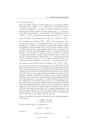 3.1. ONDAS EN UNA INTERFASE
2. Corrimientos de fase.
Debe ser evidente seg´un la ecuaci´on (3.32) que r⊥ es negativo indepen-
dientemente de θi cuando nt > ni. Adem´as se vio anteriormente que si
se hubiese escogido Er
⊥
en la direcci´on opuesta, la primera ecuaci´on de
Fresnel (3.32), hubiese cambiado de signo haciendo que r⊥ se tornara po-
sitivo. Entonces el signo de r⊥ est´a asociado con las direcciones relativas
de E0i
⊥
y E0r
⊥
. Recu´erdese que una inversi´on de E0r
⊥
es equiva-
lente a introducir un corrimiento de fase, ∆ϕ⊥, de π radianes en Er
⊥
.
Por consiguiente en la frontera Ei
⊥
y Er
⊥
ser´an antiparalelos y por
lo tanto fuera de fase en π uno respecto del otro, como lo indica el valor
negativo de r⊥. Cuando se consideran las componentes normales al plano
de incidencia no hay confusi´on sobre si los dos campos est´an en fase o
π radianes fuera de fase; si son paralelos est´an en fase; si son antiparale-
los est´an π fuera de fase. Resumiendo entonces, la componente del campo
el´ectrico normal al plano de incidencia sufre un corrimiento de fase de
π radianes bajo reﬂexi´on cuando el medio incidentte tiene un ´ındice m´as
bajo que el medio transmisor. Similarmente t⊥ y t son siempre positivas
y ∆ϕ = 0. Adem´as, cuando ni > nt no resulta corrimiento de fase en la
componente normal al reﬂejarse, es decir ∆ϕ⊥ = 0 siempre que θi < θc.
Las cosas son menos obvias cuando se consideran Ei , Er y Et .
Es necesario ahora deﬁnir m´as expl´ıcitamente lo que se quiere decir por en
fase ya que los vectores de fase son coplanares pero generalmente no coli-
neales. Las direcciones del campo se escogieron de tal forma que mirando
cualquiera de los vectores de propagaci´on en la direcci´on en que viene la
luz E, B y k se ven con la misma orientaci´on relativa sea cual sea el rayo
incidente, reﬂejado o transmitido. Se puede usar esto como la condici´on
requerida a ﬁn de que los dos campos E est´en en fase. Equivalentemente
pero m´as simplemente, dos campos en el plano incidente est´an en fase si
sus componentes son paralelas y fuera de fase si son antiparalelas. Hay
que notar que cuando un par de campos E est´an fuera de fase, tambi´en lo
estan sus campos asociados B y viceversa. Con esta deﬁnici´on se necesita
solamente ver los vectores normales al plano de incidencia, sean ellos E
o B, para determinar la fase relativa de los campos acompa˜nantes en el
plano incidente. Entonces, Ei y Et est´an en fase como lo est´an Bi y Bt
mientras que Ei y Er est´an fuera de fase junto con Bi y Br. Similarmente
Ei, Er y Et est´an en fase como lo est´an Bi, Br y Bt.
Ahora, el coeﬁciente de amplitud de reﬂexi´on para la componente paralela
est´a dado por:
r =
nt cos θi − ni cos θt
nt cos θi + ni cos θt
el cual es positivo (∆ϕ = 0) siempre que:
nt cos θi − ni cos θt > 0
es decir, si:
sin θi cos θi − cos θt sin θt > 0.
Juan Manuel Enrique Mu˜nido 55
 