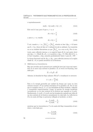 CAP´ITULO 3. TRATAMIENTO ELECTROMGAN´ETICO DE LA PROPAGACI´ON DE
LA LUZ
o equivalentemente:
sin(θi − θt) cos(θi + θt) > 0. (3.41)
Este ser´a el caso para el que ni < nt si
(θi + θt) <
π
2
(3.42)
y para ni > nt cuando
(θi + θt) >
π
2
(3.43)
Y as´ı, cuando ni < nt, E0r y E0i estar´an en fase (∆ϕ = 0) hasta
que θi = θp y fuera de fase en π radianes de ah´ı en adelante. La transici´on
no es en realidad discontinua ya que E0r va a cero en θp. Por el con-
trario, para reﬂexi´on interna r es negativa hasta θp lo cual quiere decir
que ∆ϕ = π. Desde θp a θc, r es positiva y ∆ϕ = 0. M´as all´a de θc, r
se hace compleja. y ∆ϕ aumenta gradualmente hasta π para θi = 90o
.
La forma funcional real de ∆ϕ y ∆ϕ⊥ para reﬂexi´on interna en la regi´on
donde θi > θc se puede encontrar en la literatura.
3. Reﬂectancia y transmitancia.
Hay que recordar que la potencia por unidad de ´area que cruza una super-
ﬁcie en el vac´ıo cuya normal es paralela a S, el vector de Poynting, est´a
dado por:
S = c2
0E × B.
Adem´as, la densidad de ﬂujo radiante (W/m2
) o irradiancia es entonces:
I = S =
c 0
2
E2
0 .
Esta es la energ´ıa promedio por unidad de tiempo que cruza un ´area
unitaria normal a S (en medios isotr´opicos S es paralela a k). En el caso
que se considera sean Ii, Ir y It las densidades de ﬂujo incidente, reﬂejado
y transmitido respectivamente. Luego, la porci´on de energ´ıa incidiendo
normalmente en un ´area unitaria de la frontera por segundo es Ii cos θi.
Similarmente, Ir cos θr y It cos θt son las energ´ıas por segundo que salen de
un ´area unitaria de la frontera normalmente en cada lado. La reﬂectancia
R es la raz´on del ﬂujo (o potencia) reﬂejado al incidente, es decir:
R ≡
Ir cos θr
Ii cos θi
=
Ir
Ii
, (3.44)
mientras que la transmitancia T es la raz´on del ﬂujo transmitido al inci-
dente y est´a dada por:
T ≡
It cos θt
Ii cos θi
. (3.45)
56 Juan Manuel Enrique Mu˜nido
 