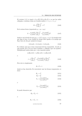 3.1. ONDAS EN UNA INTERFASE
El cociente Ir/Ii es igual a (vr rE2
0r/2)(vi iE0i/2) y ya que las ondas
reﬂejadas e incidente est´an en el mismo medio vr = vi, r = i, y
R =
E0r
E0i
2
= r2
. (3.46)
En la misma forma (suponiendo µi = µt = µ0):
T =
nt cos θt
ni cos θi
E0t
E0i
2
=
nt cos θt
ni cos θi
t2
, (3.47)
donde se us´o el hecho de que µ0 t = 1/v2
t y µ0vt t = nt/c. La energ´ıa total
que llega al ´area A por unidad de tiempo debe igualar a la energ´ıa que
ﬂuye fuera de ella por unidad de tiempo;
IiA cos θi = IrA cos θr + ItA cos θt, (3.48)
Es evidente aqu´ı que el ´area transversal del haz transmitido, A cos θt es
m´as grande que la de los haces incidente o reﬂejado (que son iguales).
Multiplicando ambos lados por c esta expresi´on queda:
niE2
0i cos θi = niE2
0r cos θi + ntE2
0t cos θt
o
1 =
E0r
E0i
2
+
nt cos θt
ni cos θi
E0t
E0i
2
. (3.49)
Pero esto es simplemente
R + T = 1 (3.50)
donde no hay absorci´on. Es conveniente usar las formas componentes, es
decir:
R⊥ = r2
⊥ (3.51)
R = r2
(3.52)
T⊥ =
nt cos θt
ni cos θi
t2
(3.53)
y
T =
nt cos θt
ni cos θi
t2
(3.54)
Se puede demostrar que:
R + T = 1 (3.55)
y
R⊥ + T⊥ = 1 (3.56)
Juan Manuel Enrique Mu˜nido 57
 