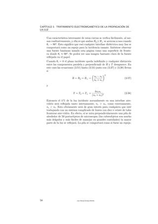 CAP´ITULO 3. TRATAMIENTO ELECTROMGAN´ETICO DE LA PROPAGACI´ON DE
LA LUZ
Una caracter´ıstica interesante de estas curvas se verﬁca f´acilmente, al me-
nos cualitativamente, y ella es que ambas R y R⊥ se acercan a uno cuando
θi → 90o
. Esto signiﬁca que casi cualquier interfase diel´ectrica muy lisa se
comportar´a como un espejo para la incidencia rasante. Int´entese observar
una fuente luminosa usando esta p´agina como una superﬁcie de fronte-
ra donde θi ≈ 90o
. Se podr´a ver una imagen bastante clara de la fuente
reﬂejada en el papel.
Cuando θi = 0 el plano incidente queda indeﬁnido y cualquier distinci´on
entre las componentes paralela y perpendicualr de R y T desaparece. En
este caso las ecuaciones (3.51) hasta (3.54) junto con (3.37) y (3.38) llevan
a:
R = R = R⊥ =
nt − ni
nt + ni
2
(3.57)
y
T = T = T⊥ =
4ntni
(nt + ni)2
. (3.58)
Entonces el 4 % de la luz incidente normalmente en una interfase aire-
vidrio ser´a reﬂejada tanto internamente, ni > nt, como externamente,
ni < nt. Esto obviamente ser´a de gran inter´es para cualquiera que est´e
trabajando con un sistema complicado de lentes con diez o veinte de tales
fronteras aire-vidrio. En efecto, si se mira perpendicularmente una pila de
alrededor de 50 portaobjetos de microscopio (los cubreobjetos son mucho
m´as delgados y m´as f´aciles de manejar en grandes cantidades) la mayor
parte de la luz se reﬂejar´a. La pila se comportar´a como si fuese un espejo.
58 Juan Manuel Enrique Mu˜nido
 