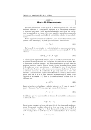 CAP´ITULO 1. MOVIMIENTO ONDULATORIO
SECCI´ON 1.1
Ondas Unidimensionales
Sea una perturbaci´on ψ que viaja en la direcci´on positiva de x con una
velocidad constante v. La naturaleza espec´ıﬁca de la perturbaci´on no es por
el momento importante. Podr´ıa ser el desplazamiento vertical de una cuerda,
o de la magnitud de un campo el´ectrico o magn´etico asociado con una onda
electromagn´etica, o aun la amplitud de la probabilidad cu´antica de una onda de
materia.
Como la perturbaci´on est´a en movimiento, debe ser una funci´on tanto de la
posici´on como del tiempo y se puede, por consiguiente, escribir como:
ψ = f(x, t) (1.1)
La forma de la perturbaci´on en cualquier instante se puede encontrar man-
teniendo el tiempo constante en un determinado valor, por ejemplo t = 0. En
este caso:
ψ(x, t)t=0 = f(x, 0) = f(x) (1.2)
la funci´on ψ(x, t) representa la forma o perﬁl de la onda en un momento dado.
El proceso es an´alogo a tomar una “fotograf´ıa” del pulso que va viajando. Por
el momento el estudio se limitar´a a una onda que no cambia su forma mientras
avanza a trav´es del espacio. Tras un tiempo t desde la producci´on del pulso
de la onda, ´este recorre una distancia vt a lo largo del eje x de un sistema
de coordenadas S, pero en todos los aspectos permanece inalterado. Si ahora
se introduce un sistema de coordenadas S que viaja junto con el pulso a la
velocidad v, en este sistema ψ ya no es una funci´on del tiempo, y puesto que se
mueve junto con S se ve un perﬁl constante estacionario con la misma forma
funcional de la ecuaci´on (1.2). Aqu´ı, el eje coordenado es x en lugar de x, de
tal forma que:
ψ = f(x ) (1.3)
La perturbaci´on se ve igual para cualquier valor de t en S como lo era en S
para t = 0 cuando S y S ten´ıan un origen com´un. Se deduce que:
x = x − vt (1.4)
de tal forma que ψ se puede escribir en t´erminos de las variables asociadas con
el sistema S como:
ψ(x) = f(x − vt) (1.5)
Entonces esto representa la forma m´as general de la funci´on de onda unidimen-
sional. De un modo espec´ıﬁco, s´olamente se tiene que escoger la forma (1.2) y
entonces sustituir x − vt por x en f(x). La expresi´on resultante describe una
onda m´ovil que tiene el perﬁl deseado. Si se veriﬁca la forma de la ecuaci´on
6 Juan Manuel Enrique Mu˜nido
 
