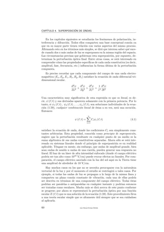 CAP´ITULO 4. SUPERPOSICI´ON DE ONDAS
En los cap´ıtulos siguientes se estudiar´an los fen´omenos de polarizaci´on, in-
terferencia y difracci´on. Todos ellos comparten una base conceptual com´un ya
que en su mayor parte tienen relaci´on con varios aspectos del mismo proceso.
Aﬁrmando esto en los t´erminos m´as simples, se dir´a que interesa saber qu´e suce-
de cuando dos o m´as ondas de luz se superponen en la misma regi´on del espacio.
Las circunstancias precisas que gobiernan esta superposici´on, por supuesto, de-
terminan la perturbaci´on ´optica ﬁnal. Entre otras cosas, se est´a interesado en
comprender c´omo las propiedades espec´ıﬁcas de cada onda constitutiva (es decir,
amplitud, fase, frecuencia, etc.) inﬂuencian la forma ´ultima de la perturbaci´on
compuesta.
Es preciso recordar que cada componente del campo de una onda electro-
magn´etica (Ex, Ey, Ez, Bx, By, Bz) satisface la ecuaci´on de onda diferencial tri-
dimensional escalar.
∂2
ψ
∂x2
+
∂2
ψ
∂y2
+
∂2
ψ
∂z2
=
1
v2
∂2
ψ
∂t2
Una caracter´ıstica muy signiﬁcativa de esta expresi´on es que es lineal, es de-
cir, ψ (r, t) y sus derivadas aparecen solamente con la primera potencia. Por lo
tanto, si ψ1 (r, t) , ψ2 (r, t) , . . . , ψn (r, t), son soluciones individuales de la ecua-
ci´on (1.59), cualquier combinaci´on lineal de ´estas a su vez, ser´a una socuci´on.
Entonces
ψ (r, t) =
n
i=1
Ciψi (r, t) (4.1)
satisface la ecuaci´on de onda, donde los coeﬁcientes Ci son simplemente cons-
tantes arbitrarias. Esta propiedad, conocida como principio de superposici´on,
sugiere que la perturbaci´on resultante en cualquier punto de un medio es la
suma algebraica de sus ondas constitutivas separadas. Ahora s´olo se est´a inte-
resado en sistemas lineales donde el principio de superposici´on es en realidad
aplicable. T´engase en mente, sin embargo, que ondas de amplitud grande, bien
sean ondas de sonido u ondas de una cuerda, pueden generar una respuesta no
lineal. El haz de un l´aser de alta intensidad enfocado (donde el campo el´ectrico
podr´ıa ser tan alto como 1010
V/cm) puede evocar efectos no lineales. Por com-
paraci´on, el campo el´ectrico asociado con la luz del sol aqu´ı en la Tierra tiene
una amplitud de alrededor de 10 V/cm.
Hay muchos casos en los que no se necesita preocuparse con la naturaleza
vectorial de la luz y por el momento el estudio se restringir´a a tales casos. Por
ejemplo, si todas las ondas de luz se propagan a lo largo de la misma l´ınea y
comparten un plano com´un constante de vibraci´on, cada una de ellas podr´ıa
ser descrita en t´erminos de una componente del campo el´ectrico. Todas ´estas
podr´ıan ser paralelas o antiparalelas en cualquier instante y podr´ıan entonces
ser tratadas como escalares. Mucho m´as se dir´a acerca de este punto conforme
se progrese; por ahora se representar´a la perturbaci´on ´optica por una funci´on
escalar E (r, t) que es una soluci´on de la ecuaci´on (1.59). Este procedimiento lleva
a una teor´ıa escalar simple que es altamente ´util siempre que se sea cuidadoso
al aplicarla.
60 Juan Manuel Enrique Mu˜nido
 