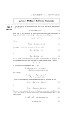 4.1. SUMA DE ONDAS DE LA MISMA FRECUENCIA
SECCI´ON 4.1
Suma de Ondas de la Misma Frecuencia
. . . . . . . . . . . . . . . . . . . . . . . . . . . . . . . . . . . . . . . . . . . . . . . . . . . . . . . . . . . . . . . . . . . . . . . . .
4.1.1 El
M´etodo
Algebraico
Recu´erdese que se puede escribir una soluci´on de la ecuaci´on diferencial de
onda en la forma:
E(x, t) = E0 sin[ωt − (kx + ε)] (4.2)
en la cual E0 es la amplitud de la perturbaci´on arm´onica que se propaga a lo
largo de la direcci´on positiva del eje x. Alternativamente, h´agase:
α(x, ε) = −(kx + ε) (4.3)
tal que
E(x, t) = E0 sin[ωt + α(x, ε)]. (4.4)
Sup´ongase entonces que se tienen dos de tales ondas
E1 = E01 sin(ωt + α1) (4.5)
y
E2 = E02 sin(ωt + α2) (4.6)
las dos con la misma frecuencia y velocidad, superponi´endose en el espacio. La
perturbaci´on resultante es la superposici´on lineal de estas ondas. Entonces
E = E1 + E2
o, al desarrollar las ecuaciones (4.5) y (4.6)
E =E01(sin ωt cos α1 + cos ωt sin α1)
+ E02(sin ωt cos α2 + cos ωt sin α2).
Por lo tanto
E =(E01 cos α1 + E02 cos α2) sin ωt
+ (E01 sin α1 + E02 sin α2) cos ωt.
Ya que los t´erminos entre par´entesis son constantes en el tiempo, se hace
E0 cos α = E01 cos α1 + E02 cos α2 (4.7)
y
E0 sin α = E01 sin α1 + E02 sin α2. (4.8)
Esta no es una sustituci´on obvia pero ser´a leg´ıtima siempre que se pueda despejar
E0 y α. Con ese ﬁn, se eleva al cuadrado y se suman las ecuaciones (4.7) y (4.8)
para obtener
E2
0 = E2
01 + E2
02 + 2E01E02 cos(α2 − α1) (4.9)
Juan Manuel Enrique Mu˜nido 61
 