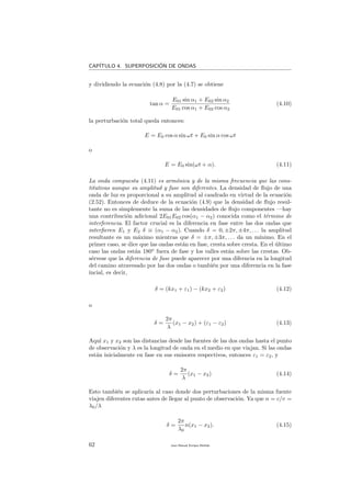 CAP´ITULO 4. SUPERPOSICI´ON DE ONDAS
y dividiendo la ecuaci´on (4.8) por la (4.7) se obtiene
tan α =
E01 sin α1 + E02 sin α2
E01 cos α1 + E02 cos α2
(4.10)
la perturbaci´on total queda entonces:
E = E0 cos α sin ωt + E0 sin α cos ωt
o
E = E0 sin(ωt + α). (4.11)
La onda compuesta (4.11) es arm´onica y de la misma frecuencia que las cons-
titutivas aunque su amplitud y fase son diferentes. La densidad de ﬂujo de una
onda de luz es proporcional a su amplitud al caudrado en virtud de la ecuaci´on
(2.52). Entonces de deduce de la ecuaci´on (4.9) que la densidad de ﬂujo resul-
tante no es simplemente la suma de las densidades de ﬂujo componentes —hay
una contribuci´on adicional 2E01E02 cos(α1 − α2) conocida como el t´ermino de
interferencia. El factor crucial es la diferencia en fase entre las dos ondas que
interﬁeren E1 y E2 δ ≡ (α1 − α2). Cuando δ = 0, ±2π, ±4π, . . . la amplitud
resultante es un m´aximo mientras que δ = ±π, ±3π, . . . da un m´ınimo. En el
primer caso, se dice que las ondas est´an en fase, cresta sobre cresta. En el ´ultimo
caso las ondas est´an 180o
fuera de fase y los valles est´an sobre las crestas. Ob-
s´ervese que la diferencia de fase puede aparecer por una diferncia en la longitud
del camino atravesado por las dos ondas o tambi´en por una diferencia en la fase
incial, es decir,
δ = (kx1 + ε1) − (kx2 + ε2) (4.12)
o
δ =
2π
λ
(x1 − x2) + (ε1 − ε2) (4.13)
Aqu´ı x1 y x2 son las distancias desde las fuentes de las dos ondas hasta el punto
de observaci´on y λ es la longitud de onda en el medio en que viajan. Si las ondas
est´an inicialmente en fase en sus emisores respectivos, entonces ε1 = ε2, y
δ =
2π
λ
(x1 − x2) (4.14)
Esto tambi´en se aplicar´ıa al caso donde dos perturbaciones de la misma fuente
viajen diferentes rutas antes de llegar al punto de observaci´on. Ya que n = c/v =
λ0/λ
δ =
2π
λ0
n(x1 − x2). (4.15)
62 Juan Manuel Enrique Mu˜nido
 