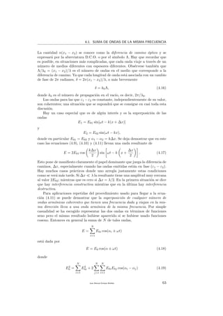4.1. SUMA DE ONDAS DE LA MISMA FRECUENCIA
La cantidad n(x1 − x2) se conoce como la diferencia de camino ´optico y se
expresar´a por la abreviatura D.C.O. o por el s´ımbolo Λ. Hay que recordar que
es posible, en situaciones m´as complicadas, que cada onda viaje a trav´es de un
n´umero de medios diferentes con espesores diferentes. Obs´ervese tambi´en que
Λ/λ0 = (x1 − x2)/λ es el n´umero de ondas en el medio que corresponde a la
diferencia de camino. Ya que cada longitud de onda est´a asociada con un cambio
de fase de 2π radianes, δ = 2π(x1 − x2)/λ, o m´as brevemente
δ = k0Λ, (4.16)
donde k0 es el n´umero de propagaci´on en el vac´ıo, es decir, 2π/λ0.
Las ondas para las que ε1 −ε2 es constante, independientemente de su valor,
son coherentes; una situaci´on que se supondr´a que se consigue en casi toda esta
discusi´on.
Hay un caso especial que es de alg´un inter´es y es la superposici´on de las
ondas
E1 = E01 sin[ωt − k(x + ∆x)]
y
E2 = E02 sin(ωt − kx),
donde en particular E01 = E02 y α1 − α2 = k∆x. Se deja demostrar que en este
caso las ecuaciones (4.9), (4.10) y (4.11) llevan una onda resultante de
E = 2E01 cos
k∆x
2
sin ωt − k x +
∆x
2
. (4.17)
Esto pone de maniﬁesto claramente el papel dominante que juega la diferencia de
caminos, ∆x, especialmente cuando las ondas emitidas est´an en fase (ε1 − ε2).
Hay muchos casos pr´acticos donde uno arregla justamente estas condiciones
como se ver´a m´as tarde. Si ∆x λ la resultante tiene una amplitud muy cercana
al valor 2E02; mientras que es cero si ∆x = λ/2. En la primera situaci´on se dice
que hay interferencia constructiva mientras que en la ´ultima hay interferencia
destructiva.
Para aplicaciones repetidas del procedimiento usado para llegar a la ecua-
ci´on (4.11) se puede demostrar que la superposici´on de cualquier n´umero de
ondas arm´onicas coherentes que tienen una frecuencia dada y viajan en la mis-
ma direcci´on lleva a una onda arm´onica de la misma frecuencia. Por simple
casualidad se ha escogido representar las dos ondas en t´erminos de funciones
seno pero el mismo resultado hubiese aparecido si se hubiese usado funciones
coseno. Entonces en general la suma de N de tales ondas,
E =
N
i=1
E0i cos(αi ± ωt)
est´a dada por
E = E0 cos(α ± ωt) (4.18)
donde
E2
0 =
N
i=1
E2
0i + 2
N
j>i
N
i=1
E0iE0j cos(αi − αj) (4.19)
Juan Manuel Enrique Mu˜nido 63
 