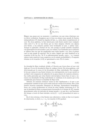 CAP´ITULO 4. SUPERPOSICI´ON DE ONDAS
y
tan α =
N
i=1
E0i sin αi
N
i=1
E0i cos αi
(4.20)
H´agase una pausa por un momento y cont´entese con que estas relaciones son
en efecto verdaderas. Imag´ınese que se tiene un n´umero muy grande de fuentes
independientes (N) donde los ´angulos de fase, αi, est´an ahora completamente al
azar. En otras palabras, la fase inicial para cada fuente puede tener cualquier
valor entre 0 y 2π en una forma que no tiene ninguna relaci´on con alguna
otra fuente, o los emisores pueden estar localizados al azar, o ambas cosas.
Aunque es aplicable a fuentes de luz, este arreglo se puede tambi´en visualizar
con generadores de microondas o aun con violines. Los resultados que se obtienen
se aplican bien sea que las amplitudes sean todas iguales o no, pero el primer
caso es m´as simple de apreciar. Por lo tanto, h´agase que cada amplitud en la
ecuaci´on (4.19) sea E01. Si N es suﬁcientemente grande, cos(αi − αj) tomar´a
valores tanto positivos como negativos con la misma probabilidad y el segundo
t´ermino en la ecuaci´on (4.19) se aproximar´a a cero. Por lo tanto:
E2
0 = NE2
01 (4.21)
La densidad de ﬂujo resultante debida a N fuentes que tienen fases al azar est´a
dada por N veces la densidad de ﬂujo de cualquier fuente. En otras palabras, est´a
determinada por la suma de las densidades de ﬂujo individuales. Por ejemplo,
la luz que emana de una fuente t´ermica (en contraposici´on con lo que sucede en
un l´aser) est´a compuesta de radiaci´on de un gran n´umero de emisores at´omicos.
Las ondas generadas por estas fuentes microsc´opicas tienen fases al azar y en-
tonces sus densidades de ﬂujo individuales se combinan en la manera que se ha
considerado para formar la densidad de ﬂujo total.
Adem´as, los emisores at´omicos var´ıan en fase r´apidamente y al azar y por
consiguiente tambi´en lo hace as´ı la onda total que resulta de la fuente. Dos o m´as
fuentes t´ermicas separadas (l´amparas de descarga, iluminadores fotogr´aﬁcos,
focos, etc.) ser´an incoherentes en virtud de estas r´apidas variaciones en δ. Ya
que la densidad de ﬂujo es proporcional al promedio en el tiempo de E2
0 , tomada
generalmente sobre un intervalo de tiempo grande, y ya que las α son funciones
del tiempo a trav´es de fases iniciales, cos [αi(t) − αj(t)] promediar´a de nuevo a
cero.
En el otro extremo, si las fuentes son coherentes y est´an en fase en el punto
de observaci´on, es decir, αi = αj, la ecuaci´on (4.19) quedar´a
E2
0 =
N
i=1
E2
0i + 2
N
j>i
N
i=1
E0iE0j
o equivalentemente
E2
0 =
N
i=1
E0i
2
. (4.22)
64 Juan Manuel Enrique Mu˜nido
 