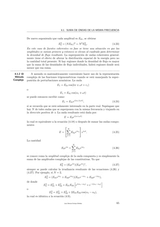 4.1. SUMA DE ONDAS DE LA MISMA FRECUENCIA
De nuevo suponiendo que cada amplitud es E01, se obtiene
E2
0 = (NE01)2
= N2
E2
01. (4.23)
En este caso de fuentes coherentes en fase se tiene una situaci´on en que las
amplitudes se suman primero y entonces se elevan al cuadrado para determinar
la densidad de ﬂujo resultante. La superposici´on de ondas coherentes general-
mente tiene el efecto de alterar la distribuci´on espacial de la energ´ıa pero no
la cantidad total presente. Si hay regiones donde la densidad de ﬂujo es mayor
que la suma de las densidades de ﬂujo individuales, habr´a regiones donde ser´a
menor que esa suma.
. . . . . . . . . . . . . . . . . . . . . . . . . . . . . . . . . . . . . . . . . . . . . . . . . . . . . . . . . . . . . . . . . . . . . . . . .
4.1.2 El
M´etodo
Complejo
A menudo es matem´aticamente conveniente hacer uso de la representaci´on
compleja de las funciones trigonom´etricas cuando se est´a manejando la super-
posici´on de perturbaciones arm´onicas. La onda
E1 = E01 cos(kx ± ωt + ε1)
o
E1 = E01 cos(α1 ωt)
se puede entonces escribir como:
E1 = E01ei(α1 ωt)
, (4.24)
si se recuerda que se est´a solamente interesado en la parte real. Sup´ongase que
hay N de tales ondas que se superponen con la misma frecuencia y viajando en
la direcci´on positiva de x. La onda resultante est´a dada por:
E = E0ei(α+ωt)
la cual es equivalente a la ecuaci´on (4.18) o despu´es de sumar las ondas compo-
nentes
E =


N
j=1
E0jeiαj

 eiωt
. (4.25)
La cantidad
E0eiα
=
N
j=1
E0jeiαj
(4.26)
se conoce como la amplitud compleja de la onda compuesta y es simplemente la
suma de las amplitudes complejas de las constitutivas. Ya que
E2
0 = (E0eiα
)(E0eiα
)∗
, (4.27)
siempre se puede calcular la irradiancia resultante de las ecuaciones (4.26) y
(4.27). Por ejemplo, si N = 2,
E2
0 = (E01eiα1
+ E02eiα2
)(E01e−iα1
+ E02e−iα2
),
de donde
E2
0 = E2
01 + E2
02 + E01E02 ei(α1−α2)
+ e−i(α1−α2)
o
E2
0 = E2
01 + E2
02 + 2E01E02 cos(α1 − α2),
la cual es id´entica a la ecuaci´on (4.9).
Juan Manuel Enrique Mu˜nido 65
 