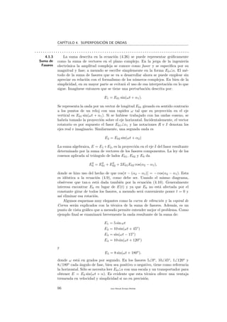 CAP´ITULO 4. SUPERPOSICI´ON DE ONDAS
. . . . . . . . . . . . . . . . . . . . . . . . . . . . . . . . . . . . . . . . . . . . . . . . . . . . . . . . . . . . . . . . . . . . . . . . .
4.1.3
Suma de
Fasores
La suma descrita en la ecuaci´on (4.26) se puede representar gr´aﬁcamente
como la suma de vectores en el plano complejo. En la jerga de la ingenier´ıa
electr´onica la amplitud compleja se conoce como fasor y se especiﬁca por su
magnitud y fase; a menudo se escribe simplemente en la forma E0∠α. El m´e-
todo de la suma de fasores que se va a desarrollar ahora se puede emplear sin
apreciar su relaci´on con el formalismo de los n´umeros complejos. En bien de la
simplicidad, en su mayor parte se evitar´a el uso de esa interpretaci´on en lo que
sigue. Imag´ınese entonces que se tiene una perturbaci´on descrita por:
E1 = E01 sin(ωt + α1).
Se representa la onda por un vector de longitud E01 girando en sentido contrario
a los puntos de un reloj con una rapidez ω tal que su proyecci´on en el eje
vertical es E01 sin(ωt + α1). Si se hubiese trabajado con las ondas coseno, se
habr´ıa tomado la proyecci´on sobre el eje horizontal. Incidentalemente, el vector
rotatorio es por supuesto el fasor E01∠α1 y las notaciones R e I denotan los
ejes real e imaginario. Similarmente, una segunda onda es
E2 = E02 sin(ωt + α2)
La suma algebraica, E = E1 +E2, es la proyecci´on en el eje I del fasor resultante
determinado por la suma de vectores de los fasores componentes. La ley de los
cosenos aplicada al tri´angulo de lados E01, E02 y E0 da
E2
0 = E2
01 + E2
02 + 2E01E02 cos(α2 − α1),
donde se hizo uso del hecho de que cos[π − (α2 − α1)] = − cos(α2 − α1). Esta
es id´entica a la ecuaci´on (4.9), como debe ser. Usando el mismo diagrama,
obs´ervese que tan α est´a dada tambi´en por la ecuaci´on (4.10). Generalmente
interesa encontrar E0 en lugar de E(t) y ya que E0 no est´a afectada por el
constante girar de todos los fasores, a menudo ser´a conveniente poner t = 0 y
as´ı eliminar esa rotaci´on.
Algunos esquemas muy elegantes como la curva de vibraci´on y la espiral de
Cornu ser´an explicados con la t´ecnica de la suma de fasores. Adem´as, es un
punto de vista gr´aﬁco que a menudo permite entender mejor el problema. Como
ejemplo ﬁnal se examinar´a brevemente la onda resultante de la suma de:
E1 = 5 sin ωt
E2 = 10 sin(ωt + 45o
)
E3 = sin(ωt − 15o
)
E4 = 10 sin(ωt + 120o
)
y
E5 = 8 sin(ωt + 180o
).
donde ω est´a en grados por segundo. En los fasores 5∠0o
, 10∠45o
, 1∠120o
y
8∠180o
cada ´angulo de fase, bien sea positivo o negativo, tiene como referencia
la horizontal. S´olo se necesita leer E0∠α con una escala y un transportador para
obtener E = E0 sin(ωt + α). Es evidente que esta t´ecnica ofrece una ventaja
tremenda en velocidad y simplicidad si no en precisi´on.
66 Juan Manuel Enrique Mu˜nido
 