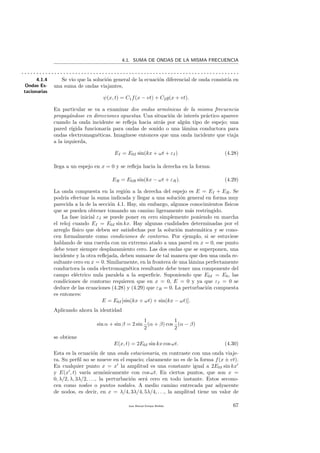4.1. SUMA DE ONDAS DE LA MISMA FRECUENCIA
. . . . . . . . . . . . . . . . . . . . . . . . . . . . . . . . . . . . . . . . . . . . . . . . . . . . . . . . . . . . . . . . . . . . . . . . .
4.1.4
Ondas Es-
tacionarias
Se vio que la soluci´on general de la ecuaci´on diferencial de onda consist´ıa en
una suma de ondas viajantes,
ψ(x, t) = C1f(x − vt) + C2g(x + vt).
En particular se va a examinar dos ondas arm´onicas de la misma frecuencia
propag´andose en direcciones opuestas. Una situaci´on de inter´es pr´actico aparece
cuando la onda incidente se reﬂeja hacia atr´as por alg´un tipo de espejo; una
pared r´ıgida funcionar´ıa para ondas de sonido o una l´amina conductora para
ondas electromagn´eticas. Imag´ınese entonces que una onda incidente que viaja
a la izquierda,
EI = E0I sin(kx + ωt + εI) (4.28)
llega a un espejo en x = 0 y se reﬂeja hacia la derecha en la forma:
ER = E0R sin(kx − ωt + εR). (4.29)
La onda compuesta en la regi´on a la derecha del espejo es E = EI + ER. Se
podr´ıa efectuar la suma indicada y llegar a una soluci´on general en forma muy
parecida a la de la secci´on 4.1. Hay, sin embargo, algunos conocimientos f´ısicos
que se pueden obtener tomando un camino ligeramente m´as restringido.
La fase inicial εI se puede poner en cero simplemente poniendo en marcha
el reloj cuando EI = E0I sin kx. Hay algunas cualidades determinadas por el
arreglo f´ısico que deben ser satisfechas por la soluci´on matem´atica y se cono-
cen formalmente como condiciones de contorno. Por ejemplo, si se estuviese
hablando de una cuerda con un extremo atado a una pared en x = 0, ese punto
debe tener siempre desplazamiento cero. Las dos ondas que se superponen, una
incidente y la otra reﬂejada, deben sumarse de tal manera que den una onda re-
sultante cero en x = 0. Similarmente, en la frontera de una l´amina perfectamente
conductora la onda electromagn´etica resultante debe tener una componente del
campo el´ectrico nula paralela a la superﬁcie. Suponiendo que E0I = E0, las
condiciones de contorno requieren que en x = 0, E = 0 y ya que εI = 0 se
deduce de las ecuaciones (4.28) y (4.29) que εR = 0. La perturbaci´on compuesta
es entonces:
E = E0I[sin(kx + ωt) + sin(kx − ωt)].
Aplicando ahora la identidad
sin α + sin β = 2 sin
1
2
(α + β) cos
1
2
(α − β)
se obtiene
E(x, t) = 2E0I sin kx cos ωt. (4.30)
Esta es la ecuaci´on de una onda estacionaria, en contraste con una onda viaje-
ra. Su perﬁl no se mueve en el espacio; claramente no es de la forma f(x ± vt).
En cualquier punto x = x la amplitud es una constante igual a 2E0I sin kx
y E(x , t) var´ıa arm´onicamente con cos ωt. En ciertos puntos, que son x =
0, λ/2, λ, 3λ/2, . . ., la perturbaci´on ser´a cero en todo instante. Estos secono-
cen como nodos o puntos nodales. A medio camino entrecada par adyacente
de nodos, es decir, en x = λ/4, 3λ/4, 5λ/4, . . ., la amplitud tiene un valor de
Juan Manuel Enrique Mu˜nido 67
 