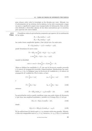4.2. SUMA DE ONDAS DE DIFERENTE FRECUENCIA
gran alcance sobre toda la tecnolog´ıa en las d´ecadas por venir. Adem´as, con
el advenimiento de las t´ecnicas electro-´opticas, la luz est´a comenzando a jugar
un nuevo y signiﬁcativo papel como transportador de informaci´on. Esta secci´on
est´a dedicada a desarrollar algunas de las ideas matem´aticas que se necesitan
para apreciar este nuevo ´enfasis.
. . . . . . . . . . . . . . . . . . . . . . . . . . . . . . . . . . . . . . . . . . . . . . . . . . . . . . . . . . . . . . . . . . . . . . . . .
4.2.1
Pulsos
Consid´erese ahora la perturbaci´on compuesta que aparece de la combinaci´on
de las ondas:
E1 = E01 cos(k1x − ω1t)
E2 = E01 cos(k2x − ω2t)
las cuales tienen amplitudes iguales y fase inicial cero. La onda neta:
E = E01[cos(k1x − ω1t) + cos(k2x − ω2t)]
puede formularse de nuevo como
E = 2E01 cos
1
2
[(k1 + k2)x − (ω1 + ω2)t]
× cos
1
2
[(k1 − k2)x − (ω1 − ω2)t]
usando la identidad
cos α + cos β = 2 cos
1
2
(α + β) cos
1
2
(α − β).
Ahora se deﬁnen las cantidades ω y k, que son la frecuencia angular promedio
y el n´umero de propagaci´on promedio, respectivamente. Similarmente las canti-
dades ωm y km se designan como la frecuencia de modulaci´on y el n´umero de
propagaci´on de modulaci´on. Por lo tanto, se hace
ω ≡
1
2
(ω1 + ω2) ωm ≡
1
2
(ω1 − ω2) (4.31)
y
k ≡
1
2
(k1 + k2) km ≡
1
2
(k1 − k2); (4.32)
entonces
E = 2E01 cos(kmx − ωmt) cos(kx − ωt). (4.33)
La perturbaci´on total se puede considerar como una onda viajera de frecuencia
ω que tiene una amplitud modulada o variable en el tiempo E0(x, t) tal que
E(x, t) = E0(x, t) cos(kx − ωt), (4.34)
donde
E0(x, t) = 2E01(x, t) cos(kmx − ωmt). (4.35)
En las aplicaciones de inter´es aqu´ı ω1 y ω2 siempre ser´an muy grandes. Adem´as,
si ellas son comparables entre s´ı, ω1 ≈ ω2, entonces ω ωm y E0(x, t) cambiar´ıa
Juan Manuel Enrique Mu˜nido 69
 