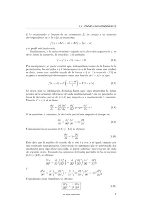 1.1. ONDAS UNIDIMENSIONALES
(1.5) examinando ψ despues de un incremento ∆t de tiempo y un aumento
correspondiente en x de v∆t, se encuentra:
f[(x + v∆t) − v(t + ∆t)] = f(x − vt)
y el perﬁl est´a inalterado.
Similarmente, si la onda estuviese viajando en la direcci´on negativa de x, es
decir, hacia la izquierda, la ecuaci´on (1.5) quedar´ıa:
ψ = f(x + vt), con v > 0 (1.6)
Por consiguiente, se puede concluir que, independientemente de la forma de la
perturbaci´on, las variables x y t deben aparecer en la funci´on como una unidad;
es decir, como una variable simple de la forma x vt. La ecuaci´on (1.5) se
expresa a menudo equivalentemente como una funci´on de t − x/v ya que:
f(x − vt) = F −
x − vt
v
= F(t − x/v) (1.7)
Se desea usar la informaci´on deducida hasta aqu´ı para desarrollar la forma
general de la ecuaci´on diferencial de onda unidimensional. Con ese prop´osito, se
toma la derivada parcial de ψ(x, t) con respecto a x manteniendo t constante.
Usando x = x vt se tiene:
∂ψ
∂x
=
∂f
∂x
∂x
∂x
=
∂f
∂x
ya que
∂x
∂x
= 1 (1.8)
Si se mantiene x constante, la derivada parcial con respecto al tiempo es:
∂ψ
∂t
=
∂f
∂x
∂x
∂t
= v
∂f
∂x
(1.9)
Combinando las ecuaciones (1.8) y (1.9) se obtiene:
∂ψ
∂t
= v
∂ψ
∂x
(1.10)
Esto dice que la rapidez de cambio de ψ con t y con x es igual, excepto por
una constante multiplicativa. Conociendo de antemano que se necesitar´an dos
constantes para especiﬁcar una onda, se puede anticipar una ecuaci´on de onda
de segundo orden. Tomando las segundas derivadas parciales de las ecuaciones
(1.8) y (1.9), se obtiene:
∂2
ψ
∂x2
=
∂
∂x
∂f
∂x
=
∂
∂x
∂f
∂x
∂x
∂x
=
∂2
f
∂x 2
y
∂2
ψ
∂t2
=
∂
∂t
v
∂f
∂x
=
∂
∂x
v
∂f
∂x
∂x
∂t
= v2 ∂2
f
∂x 2
Combinando estas ecuaciones se obtiene:
∂2
ψ
∂x2
=
1
v2
∂2
ψ
∂t2
(1.11)
Juan Manuel Enrique Mu˜nido 7
 