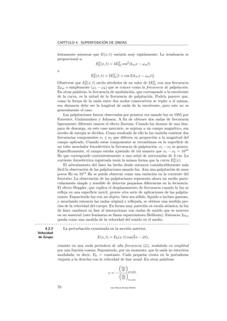 CAP´ITULO 4. SUPERPOSICI´ON DE ONDAS
lentamente mientras que E(x, t) variar´ıa muy r´apidamente. La irradiancia es
proporcional a:
E2
0 (x, t) = 4E2
01 cos2
(kmx − ωmt)
o
E2
0 (x, t) = 2E2
01[1 + cos 2(kmx − ωmt)].
Obs´ervese que E2
0 (x, t) oscila alrededor de un valor de 2E2
01 con una frecuencia
2ωm o simplemente (ω1 − ω2) que se conoce como la frecuencia de palpitaci´on.
En otras palabras, la frecuencia de modulaci´on, que corresponde a la envolvente
de la curva, es la mitad de la frecuencia de palpitaci´on. Podr´ıa parecer que,
como la forma de la onda entre dos nodos consecutivos se repite a s´ı misma,
esa distancia debe ser la longitud de onda de la envolvente, pero este no es
generalmente el caso.
Las palpitaciones fueron observadas por primera vez usando luz en 1955 por
Forrester, Gudmundsen y Johnson. A ﬁn de obtener dos ondas de frecuencia
ligeramente diferente usaron el efecto Zeeman. Cuando los ´atomos de una l´am-
para de descarga, en este caso mercurio, se sujetan a un campo magn´etico, sus
niveles de energ´ıa se dividen. Como resultado de ello la luz emitida contiene dos
frecuencias componentes ν1 y ν2 que diﬁeren en proporci´on a la magnitud del
campo aplicado. Cuando estas componentes se recombinan en la superﬁcie de
un tubo mezclador fotoel´ectrico la frecuencia de palpitaci´on, ν1 − ν2 se genera.
Espec´ıﬁcamente, el campo estaba ajustado de tal manera que ν1 − ν2 = 1010
Hz que corresponde convenientemente a una se˜nal de microondas de 3 cm. La
corriente fotoel´ectrica registrada ten´ıa la misma forma que la curva E2
0 (x).
El advenimiento del l´aser ha hecho desde entonces considerablemente m´as
f´acil la observaci´on de las palpitaciones usando luz. Aun una palpitaci´on de unos
pocos Hz en 1014
Hz se puede observar como una variaci´on en la corriente del
fototubo. La observaci´on de las palpitaciones representa ahora un medio parti-
cularmente simple y sensible de detectar peque˜nas diferencias en la fecuencia.
El efecto Doppler, que explica el desplazamiento de frecuencia cuando la luz se
reﬂeja en una superﬁcie m´ovil, provee otra serie de aplicaciones de las palpita-
ciones. Esparciendo luz con un objeto, bien sea s´olido, l´ıquido o incluso gaseoso,
y mezclando entonces las ondas original y reﬂejada, se obtiene una medida pre-
cisa de la velocidad del cuerpo. En forma muy parecida en escala at´omica, la luz
de l´aser cambiar´a su fase al interaccionar con ondas de sonido que se mueven
en un material (este fen´omeno se llama esparcimiento Brillouin). Entonces 2ωm
queda como una medida de la velocidad del sonido en el medio.
. . . . . . . . . . . . . . . . . . . . . . . . . . . . . . . . . . . . . . . . . . . . . . . . . . . . . . . . . . . . . . . . . . . . . . . . .
4.2.2
Velocidad
de Grupo
La perturbaci´on examinada en la secci´on anterior,
E(x, t) = E0(x, t) cos(kx − ωt),
consiste en una onda portadora de alta frecuencia (ω), modulada en amplitud
por una funci´on coseno. Suponiendo, por un momento, que la onda no estuviera
modulada, es decir, E0 = constante. Cada peque˜na cresta en la portadoras
viajar´ıa a la derecha con la velocidad de fase usual. En otras palabras:
v = −
∂ϕ
∂t
x=cte
∂ϕ
∂x
t=cte
.
70 Juan Manuel Enrique Mu˜nido
 