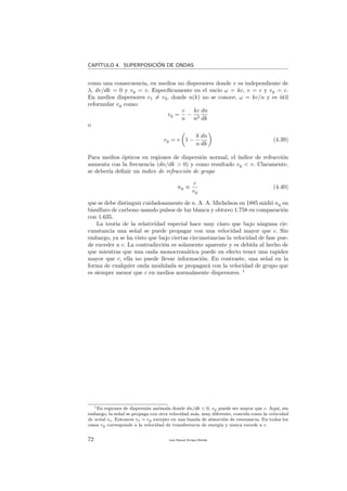 CAP´ITULO 4. SUPERPOSICI´ON DE ONDAS
como una consecuencia, en medios no dispersores donde v es independiente de
λ, dv/dk = 0 y vg = v. Espec´ıﬁcamente en el vac´ıo ω = kc, v = c y vg = c.
En medios dispersores v1 = v2, donde n(k) no se conoce, ω = kc/n y es ´util
reformular vg como:
vg =
c
n
−
kc
n2
dn
dk
o
vg = v 1 −
k
n
dn
dk
(4.39)
Para medios ´opticos en regiones de dispersi´on normal, el ´ındice de refracci´on
aumenta con la frecuencia (dn/dk > 0) y como resultado vg < v. Claramente,
se deber´ıa deﬁnir un ´ındice de refracci´on de grupo
ng ≡
c
vg
(4.40)
que se debe distinguir cuidadosamente de n. A. A. Michelson en 1885 midi´o ng en
bisulfuro de carbono usando pulsos de luz blanca y obtuvo 1.758 en comparaci´on
con 1.635.
La teor´ıa de la relatividad especial hace muy claro que bajo ninguna cir-
cunstancia una se˜nal se puede propagar con una velocidad mayor que c. Sin
embargo, ya se ha visto que bajo ciertas circunstancias la velocidad de fase pue-
de exceder a c. La contradicci´on es solamente aparente y es debida al hecho de
que mientras que una onda monocrom´atica puede en efecto tener una rapidez
mayor que c, ella no puede llevar informaci´on. En contraste, una se˜nal en la
forma de cualquier onda modulada se propagar´a con la velocidad de grupo que
es siempre menor que c en medios normalmente dispersores. 1
1En regiones de dispersi´on an´omala donde dn/dk < 0, vg puede ser mayor que c. Aqu´ı, sin
embargo, la se˜nal se propaga con otra velocidad m´as, muy diferente, concida como la velocidad
de se˜nal vs. Entonces vs = vg excepto en una banda de absorci´on de resonancia. En todos los
casos vg corresponde a la velocidad de transferencia de energ´ıa y nunca excede a c.
72 Juan Manuel Enrique Mu˜nido
 