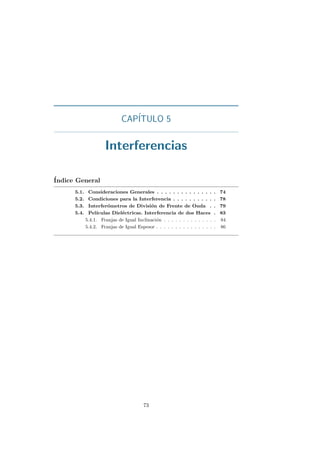 CAP´ITULO 5
Interferencias
´Indice General
5.1. Consideraciones Generales . . . . . . . . . . . . . . . 74
5.2. Condiciones para la Interferencia . . . . . . . . . . . 78
5.3. Interfer´ometros de Divisi´on de Frente de Onda . . 79
5.4. Pel´ıculas Diel´ectricas. Interferencia de dos Haces . 83
5.4.1. Franjas de Igual Inclinaci´on . . . . . . . . . . . . . . 84
5.4.2. Franjas de Igual Espesor . . . . . . . . . . . . . . . . 86
73
 