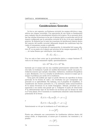 CAP´ITULO 5. INTERFERENCIAS
SECCI´ON 5.1
Consideraciones Generales
La luz es, por supuesto, un fen´omeno vectorial; los campos el´ectricos y mag-
n´eticos son campos vectoriales. Una apreciaci´on de este hecho es fundamental
para cualquier tipo de entendimiento intuitivo de la ´optica. No es necesario decir
que hay muchas situaciones en las que el sistema ´optico en particular est´a de tal
manera conﬁgurado que la naturaleza vectorial de la luz es de poco signiﬁcado
pr´actico. Se deducir´a por lo tanto las ecuaciones de interferencia b´asicas dentro
del contexto del modelo vectorial, delineando despu´es las condiciones bajo las
cuales el tratamiento escalar es aplicable.
De acuerdo con el principio de superposici´on, la intensidad del campo el´ec-
trico E, en un punto en el espacio que proviene de los campos separados E1, E,
. . ., de varias fuentes que contribuyen, est´a dada por:
E = E1 + E2 + . . . .
Una vez m´as se hace notar que la perturbaci´on ´optica, o campo luminoso E,
var´ıa en un tiempo sumamente r´apido, aproximadamente:
4,3 × 1014
Hz a 7,5 × 1014
Hz,
haciendo que el campo real sea una cantidad pr´acticamente indetectable. Por
otro lado, la irradiancia I puede ser medida directamente usando una gran va-
riedad de sensores (por ejemplo, fotoceldas, bol´ometros, emulsiones fotogr´aﬁcas
u ojos). Realmente, si se va a estudiar la interferencia, entonces es mejor que se
ataque el problema por medio de la irradiancia.
Gran parte del an´alisis que sigue se puede efectuar sin especiﬁcar la forma
particular de los frentes de onda y los resultados son por consiguiente muy
generales en su aplicabilidad. Sin embargo, con el prop´osito de simpliﬁcar, se
considerar´an dos fuentes puntuales S1 y S2 emitiendo ondas monocrom´aticas
de la misma frecuencia en un medio homog´eneo. Adem´as, perm´ıtase que su
separaci´on a sea mucho m´as grande que λ. Col´oquese el punto de observaci´on
P lo suﬁcientemente lejos de las fuentes de tal forma que los frentes de onda
en P sean planos. Por el momento se considerar´an solamente ondas linealmente
polarizadas de la forma:
E1 (r, t) = E01 cos k1 · r − ωt + ε1
y
E2 (r, t) = E02 cos k2 · r − ωt + ε2
Anteriormente se vi´o que la irradiancia en P est´a dada por:
I = v E2
Puesto que solamente son concernientes las irradiancias relativas dentro del
mismo medio, se despreciar´an, al menos por el momento, las constantes y se
pondr´a:
I = E2
.
74 Juan Manuel Enrique Mu˜nido
 