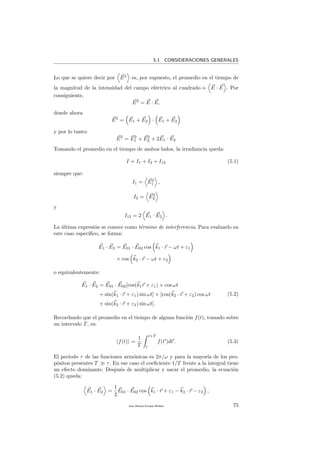 5.1. CONSIDERACIONES GENERALES
Lo que se quiere decir por E2
es, por supuesto, el promedio en el tiempo de
la magnitud de la intensidad del campo el´ectrico al cuadrado o E · E . Por
consiguiente,
E2
= E · E,
donde ahora
E2
= E1 + E2 · E1 + E2
y por lo tanto:
E2
= E2
1 + E2
2 + 2E1 · E2
Tomando el promedio en el tiempo de ambos lados, la irradiancia queda:
I = I1 + I2 + I12 (5.1)
siempre que:
I1 = E2
1 ,
I2 = E2
2
y
I12 = 2 E1 · E2 .
La ´ultima expresi´on se conoce como t´ermino de interferencia. Para evaluarlo en
este caso espec´ıﬁco, se forma:
E1 · E2 = E01 · E02 cos k1 · r − ωt + ε1
× cos k2 · r − ωt + ε2
o equivalentemente:
E1 · E2 = E01 · E02[cos(k1r + ε1) × cos ωt
+ sin(k1 · r + ε1) sin ωt] × [cos(k2 · r + ε2) cos ωt
+ sin(k2 · r + ε2) sin ωt].
(5.2)
Recordando que el promedio en el tiempo de alguna funci´on f(t), tomado sobre
un intervalo T, es:
f(t) =
1
T
t+T
t
f(t )dt . (5.3)
El per´ıodo τ de las funciones arm´onicas es 2π/ω y para la mayor´ıa de los pro-
p´ositos presentes T τ. En ese caso el coeﬁciente 1/T frente a la integral tiene
un efecto dominante. Despu´es de multiplicar y sacar el promedio, la ecuaci´on
(5.2) queda:
E1 · E2 =
1
2
E01 · E02 cos k1 · r + ε1 − k2 · r − ε2 ,
Juan Manuel Enrique Mu˜nido 75
 