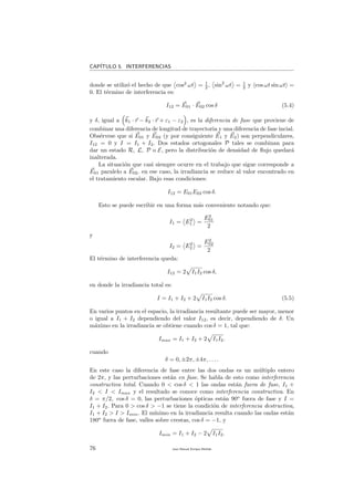 CAP´ITULO 5. INTERFERENCIAS
donde se utiliz´o el hecho de que cos2
ωt = 1
2 , sin2
ωt = 1
2 y cos ωt sin ωt =
0. El t´ermino de interferencia es:
I12 = E01 · E02 cos δ (5.4)
y δ, igual a k1 · r − k2 · r + ε1 − ε2 , es la diferencia de fase que proviene de
combinar una diferencia de longitud de trayectoria y una diferencia de fase incial.
Obs´ervese que si E01 y E02 (y por consiguiente E1 y E2) son perpendiculares,
I12 = 0 y I = I1 + I2. Dos estados ortogonales P tales se combinan para
dar un estado R, L, P o E, pero la distribuci´on de densidad de ﬂujo quedar´a
inalterada.
La situaci´on que casi siempre ocurre en el trabajo que sigue corresponde a
E01 paralelo a E02. en ese caso, la irradiancia se reduce al valor encontrado en
el tratamiento escalar. Bajo esas condiciones:
I12 = E01E02 cos δ.
Esto se puede escribir en una forma m´as conveniente notando que:
I1 = E2
1 =
E2
01
2
y
I2 = E2
2 =
E2
02
2
El t´ermino de interferencia queda:
I12 = 2 I1I2 cos δ,
en donde la irradiancia total es:
I = I1 + I2 + 2 I1I2 cos δ. (5.5)
En varios puntos en el espacio, la irradiancia resultante puede ser mayor, menor
o igual a I1 + I2 dependiendo del valor I12, es decir, dependiendo de δ. Un
m´aximo en la irradiancia se obtiene cuando cos δ = 1, tal que:
Imax = I1 + I2 + 2 I1I2.
cuando
δ = 0, ±2π, ±4π, . . . .
En este caso la diferencia de fase entre las dos ondas es un m´ultiplo entero
de 2π, y las perturbaciones est´an en fase. Se habla de esto como interferencia
constructiva total. Cuando 0 < cos δ < 1 las ondas est´an fuera de fase, I1 +
I2 < I < Imax y el resultado se conoce como interferencia constructiva. En
δ = π/2, cos δ = 0, las perturbaciones ´opticas est´an 90o
fuera de fase y I =
I1 + I2. Para 0 > cos δ > −1 se tiene la condici´on de interferencia destructiva,
I1 + I2 > I > Imin. El m´ınimo en la irradiancia resulta cuando las ondas est´an
180o
fuera de fase, valles sobre crestas, cos δ = −1, y
Imin = I1 + I2 − 2 I1I2.
76 Juan Manuel Enrique Mu˜nido
 