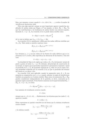 5.1. CONSIDERACIONES GENERALES
Esto, por supuesto, ocurre cuando δ = ±π, ±3π ± 5π, . . ., y recibe el nombre de
interferencia destructiva total.
Otro caso algo especial, aunque no muy importante aparece cuando las am-
plitudes de ambas ondas que llegan a P son iguales, es decir, E01 = E02. Ya
que las contribuciones a la irradiancia de ambas fuentes son entonces iguales,
haciendo I1 = I2 = I0. La ecuaci´on (5.5) se puede ahora escribir como:
I = 2I0(1 + cos δ) = 4I0 cos2 δ
2
(5.6)
de lo cual se deduce que Imin = 0 y Imax = 4I0.
La ecuaci´on (5.5) es igualmente v´alida para las ondas esf´ericas emitidas por
S1 y S2. Tales ondas se pueden expresar como:
E1(r1, t) = E01(r1)ei(kr1−ωt+ε1)
y
E2(r2, t) = E02(r2)ei(kr2−ωt+ε2)
Los t´erminos r1 y r2 son los radios de los frentes de onda esf´ericos que se su-
perponen en P, es decir, ellos especiﬁcan las distancias de las fuentes J. En este
caso:
δ = k(r1 − r2) + (ε1 − ε2).
La densidad de ﬂujo en la regi´on que rodea a S1 y S2 ciertamente variar´a de
punto a punto al variar (r1 − r2). No obstante, del principio de conservaci´on de
la energ´ıa, se espera que el promedio espacial de I permanezca constante e igual
al promedio de I1 + I2. El promedio espacial de I12 debe ser por lo tanto cero,
una propiedad veriﬁcada por la ecuaci´on (5.4) ya que el promedio del t´ermino
del coseno es, en efecto, cero.
La ecuaci´on (5.6) ser´a aplicable cuando la separaci´on entre S1 y S2 sea
peque˜na en comparaci´on con r1 y r2 y cuando, adem´as, la regi´on de interferencia
tambi´en sea peque˜na en el mismo sentido. Bajo estas circunstancias E01 y E02
pueden considerarse independientes de la posici´on, es decir, constantes en la
peque˜na regi´on examinada. Si las fuentes emisoras son de igual intensidad E01 =
E02, I1 = I2 = I0 y se tiene:
I = 4I0 cos2 1
2
[k(r1 − r2) + (ε1 − ε2)]
Los m´aximos de irradiancia ocurren cuando:
δ = 2πm
siempre que m = 0, ±1, ±2, . . .. Similarmente, los t´erminos para los cuales I = 0,
aparecen cuando:
δ = π(2m + 1).
Estas expresiones se pueden reescribir de tal forma que la m´axima irradiancia
ocurre cuando:
(r1 − r2) =
2πm + (ε2 − ε2)
k
(5.7)
y la m´ınima cuando
(r1 − r2) =
π(2m + 1) + (ε2 − ε2)
k
Juan Manuel Enrique Mu˜nido 77
 
