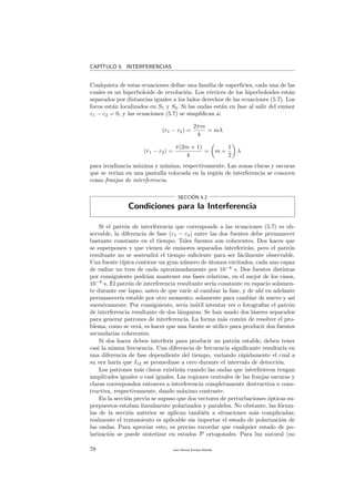 CAP´ITULO 5. INTERFERENCIAS
Cualquiera de estas ecuaciones deﬁne una familia de superﬁcies, cada una de las
cuales es un hiperboloide de revoluci´on. Los v´ertices de los hiperboloides est´an
separados por distancias iguales a los lados derechos de las ecuaciones (5.7). Los
focos est´an localizados en S1 y S2. Si las ondas est´an en fase al salir del emisor
ε1 − ε2 = 0, y las ecuaciones (5.7) se simpliﬁcan a:
(r1 − r2) =
2πm
k
= mλ
(r1 − r2) =
π(2m + 1)
k
= m +
1
2
λ
para irradiancia m´axima y m´ınima, respectivamente. Las zonas claras y oscuras
que se ver´ıan en una pantalla colocada en la regi´on de interferencia se conocen
como franjas de interferencia.
SECCI´ON 5.2
Condiciones para la Interferencia
Si el patr´on de interferencia que corresponde a las ecuaciones (5.7) es ob-
servable, la diferencia de fase (ε1 − ε2) entre las dos fuentes debe permanecer
bastante constante en el tiempo. Tales fuentes son coherentes. Dos haces que
se superponen y que vienen de emisores separados interferir´an, pero el patr´on
resultante no se sostendr´a el tiempo suﬁciente para ser f´acilmente observable.
Una fuente t´ıpica contiene un gran n´umero de ´atomos excitados, cada uno capaz
de radiar un tren de onda aproximadamente por 10−8
s. Dos fuentes distintas
por consiguiente podr´ıan mantener sus fases relativas, en el mejor de los casos,
10−8
s. El patr´on de interferencia resultante ser´ıa constante en espacio solamen-
te durante ese lapso, antes de que var´ıe al cambiar la fase, y de ah´ı en adelante
permanecer´ıa estable por otro momento, solamente para cambiar de nuevo y as´ı
sucesivamente. Por consiguiente, ser´ıa in´util intentar ver o fotograﬁar el patr´on
de interferencia resultante de dos l´amparas. Se han usado dos l´aseres separados
para generar patrones de interferencia. La forma m´as com´un de resolver el pro-
blema, como se ver´a, es hacer que una fuente se utilice para producir dos fuentes
secundarias coherentes.
Si dos haces deben interferir para producir un patr´on estable, deben tener
casi la misma frecuencia. Una diferencia de frecuencia signiﬁcante resultar´ıa en
una diferencia de fase dependiente del tiempo, variando r´apidamente el cual a
su vez har´ıa que I12 se promediase a cero durante el intervalo de detecci´on.
Los patrones m´as claros existir´an cuando las ondas que interﬁrieron tengan
amplitudes iguales o casi iguales. Las regiones centrales de las franjas oscuras y
claras corresponden entonces a interferencia completamente destructiva o cons-
tructiva, respectivamente, dando m´aximo contraste.
En la secci´on previa se supuso que dos vectores de perturbaciones ´opticas su-
perpuestos estaban linealmente polarizados y paralelos. No obstante, las f´ormu-
las de la secci´on anterior se aplican tambi´en a situaciones m´as complicadas;
realmente el tratamiento es aplicable sin importar el estado de polarizaci´on de
las ondas. Para apreciar esto, es preciso recordar que cualquier estado de po-
larizaci´on se puede sintetizar en estados P ortogonales. Para luz natural (no
78 Juan Manuel Enrique Mu˜nido
 