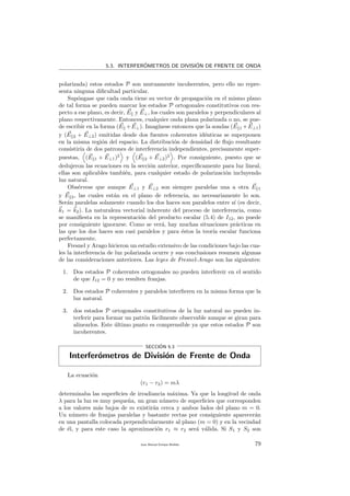 5.3. INTERFER´OMETROS DE DIVISI´ON DE FRENTE DE ONDA
polarizada) estos estados P son mutuamente incoherentes, pero ello no repre-
senta ninguna diﬁcultad particular.
Sup´ongase que cada onda tiene su vector de propagaci´on en el mismo plano
de tal forma se pueden marcar los estados P ortogonales constitutivos con res-
pecto a ese plano, es decir, E y E⊥, los cuales son paralelos y perpendiculares al
plano respectivamente. Entonces, cualquier onda plana polarizada o no, se pue-
de escribir en la forma (E +E⊥). Imag´ınese entonces que la sondas (E 1 +E⊥1)
y (E 2 + E⊥2) emitidas desde dos fuentes coherentes id´enticas se superponen
en la misma regi´on del espacio. La distribuci´on de densidad de ﬂujo resultante
consistir´ıa de dos patrones de interferencia independientes, precisamente super-
puestas, (E 1 + E⊥1)2
y (E 2 + E⊥2)2
. Por consiguiente, puesto que se
dedujeron las ecuaciones en la secci´on anterior, espec´ıﬁcamente para luz lineal,
ellas son aplicables tambi´en, para cualquier estado de polarizaci´on incluyendo
luz natural.
Obs´ervese que aunque E⊥1 y E⊥2 son siempre paralelas una a otra E 1
y E 2, las cuales est´an en el plano de referencia, no necesariamente lo son.
Ser´an paralelas solamente cuando los dos haces son paralelos entre s´ı (es decir,
k1 = k2). La naturaleza vectorial inherente del proceso de interferencia, como
se maniﬁesta en la representaci´on del producto escalar (5.4) de I12, no puede
por consiguiente ignorarse. Como se ver´a, hay muchas situaciones pr´acticas en
las que los dos haces son casi paralelos y para ´estos la teor´ıa escalar funciona
perfectamente.
Fresnel y Arago hicieron un estudio extensivo de las condiciones bajo las cua-
les la interferencia de luz polarizada ocurre y sus conclusiones resumen algunas
de las consideraciones anteriores. Las leyes de Fresnel-Arago son las siguientes:
1. Dos estados P coherentes ortogonales no pueden interfereir en el sentido
de que I12 = 0 y no resulten franjas.
2. Dos estados P coherentes y paralelos interﬁeren en la misma forma que la
luz natural.
3. dos estados P ortogonales constitutivos de la luz natural no pueden in-
terferir para formar un patr´on f´acilmente observable aunque se giran para
alinearlos. Este ´ultimo punto es comprensible ya que estos estados P son
incoherentes.
SECCI´ON 5.3
Interfer´ometros de Divisi´on de Frente de Onda
La ecuaci´on
(r1 − r2) = mλ
determinaba las superﬁcies de irradiancia m´axima. Ya que la longitud de onda
λ para la luz es muy peque˜na, un gran n´umero de superﬁcies que corresponden
a los valores m´as bajos de m existir´an cerca y ambos lados del plano m = 0.
Un n´umero de franjas paralelas y bastante rectas por consiguiente aparecer´an
en una pantalla colocada perpendicularmente al plano (m = 0) y en la vecindad
de ´el, y para este caso la aproximaci´on r1 ≈ r2 ser´a v´alida. Si S1 y S2 son
Juan Manuel Enrique Mu˜nido 79
 