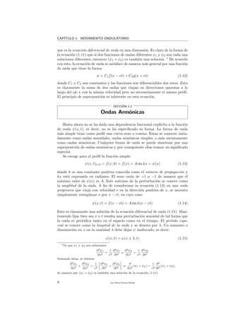 CAP´ITULO 1. MOVIMIENTO ONDULATORIO
que es la ecuaci´on diferencial de onda en una dimensi´on. Es claro de la forma de
la ecuaci´on (1.11) que si dos funciones de ondas diferentes ψ1 y ψ2 son cada una
soluciones diferentes, entonces (ψ1 + ψ2) es tambi´en una soluci´on. 1
De acuerdo
con esto, la ecuaci´on de onda se satisface de manera m´as general por una funci´on
de onda que tiene la forma:
ψ = C1f(x − vt) + C2g(x + vt) (1.12)
donde C1 y C2 son constantes y las funciones son diferenciables dos veces. Esto
es claramente la suma de dos ondas que viajan en direcciones opuestas a lo
largo del eje x con la misma velocidad pero no necesariamente el mismo perﬁl.
El principio de superposici´on es inherente en esta ecuaci´on.
SECCI´ON 1.2
Ondas Arm´onicas
Hasta ahora no se ha dado una dependencia funcional expl´ıcita a la funci´on
de onda ψ(x, t), es decir, no se ha especiﬁcado su forma. La forma de onda
m´as simple tiene como perﬁl una curva seno o coseno. Estas se conocen varia-
damente como ondas senoidales, ondas arm´onicas simples, o m´as sucintamente
como ondas arm´onicas. Cualquier forma de onda se puede sintetizar por una
superposici´on de ondas arm´onicas y por consiguiente ellas toman un signiﬁcado
especial.
Se escoge para el perﬁl la funci´on simple:
ψ(x, t)t=0 = f(x, 0) = f(x) = A sin kx = ψ(x) (1.13)
donde k es una constante positiva conocida como el n´umero de propagaci´on y
kx est´a expresado en radianes. El seno var´ıa de +1 a −1 de manera que el
m´aximo valor de ψ(x) es A. Este m´aximo de la perturbaci´on se conoce como
la amplitud de la onda. A ﬁn de transformar la ecuaci´on (1.13) en una onda
progresiva que viaja con velocidad v en la direcci´on positiva de x, se necesita
simplemente reemplazar x por x − vt, en cuyo caso:
ψ(x, t) = f(x − vt) = A sin k(x − vt) (1.14)
Esto es claramente una soluci´on de la ecuaci´on diferencial de onda (1.11). Man-
teniendo ﬁjas bien sea x o t resulta una perturbaci´on senoidal de tal forma que
la onda es peri´odica tanto en el espacio como en el tiempo. El per´ıodo espa-
cial se conoce como la longitud de la onda y se denota por λ. Un aumento o
disminuci´on en x en la cantidad λ debe dejar ψ inalterado, es decir:
ψ(x, t) = ψ(x ± λ, t) (1.15)
1Ya que ψ1 y ψ2 son soluciones:
∂2ψ1
∂x2
=
1
v2
∂2ψ1
∂t2
y
∂2ψ2
∂x2
=
1
v2
∂2ψ2
∂t2
Sumando ´estas, se obtiene:
∂2ψ1
∂x2
+
∂2ψ2
∂x2
=
1
v2
∂2ψ1
∂t2
+
∂2ψ2
∂t2
⇒
∂
∂x2
(ψ1 + ψ2) =
1
v2
∂2
∂t2
(ψ1 + ψ2),
de manera que (ψ1 + ψ2) es tambi´en una soluci´on de la ecuaci´on (1.11)
8 Juan Manuel Enrique Mu˜nido
 